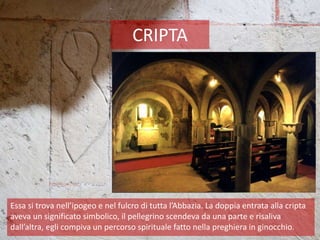 CRIPTA
Essa si trova nell’ipogeo e nel fulcro di tutta l’Abbazia. La doppia entrata alla cripta
aveva un significato simbolico, il pellegrino scendeva da una parte e risaliva
dall’altra, egli compiva un percorso spirituale fatto nella preghiera in ginocchio.
 
