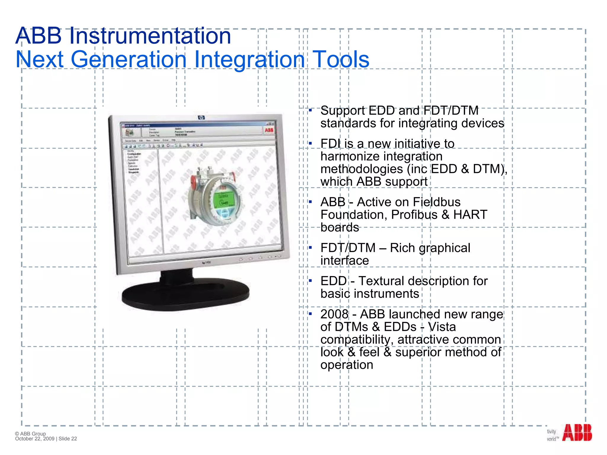 ABB Instrumentation Next Generation Integration Tools Support EDD and FDT/DTM standards for integrating devices FDI is a new initiative to harmonize integration methodologies (inc EDD & DTM), which ABB support ABB - Active on Fieldbus Foundation, Profibus & HART boards FDT/DTM – Rich graphical interface EDD - Textural description for basic instruments 2008 - ABB launched new range of DTMs & EDDs - Vista compatibility, attractive common look & feel & superior method of operation 