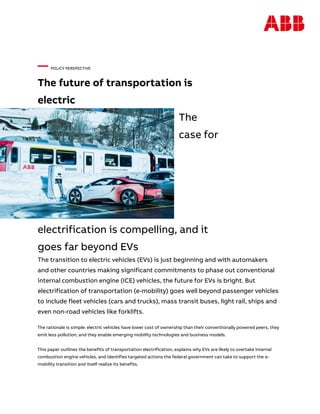 — POLICY PERSPECTIVE
The future of transportation is
electric
The
case for
electrification is compelling, and it
goes far beyond EVs
The transition to electric vehicles (EVs) is just beginning and with automakers
and other countries making significant commitments to phase out conventional
internal combustion engine (ICE) vehicles, the future for EVs is bright. But
electrification of transportation (e-mobility) goes well beyond passenger vehicles
to include fleet vehicles (cars and trucks), mass transit buses, light rail, ships and
even non-road vehicles like forklifts.
The rationale is simple: electric vehicles have lower cost of ownership than their conventionally powered peers, they
emit less pollution, and they enable emerging mobility technologies and business models.
This paper outlines the benefits of transportation electrification, explains why EVs are likely to overtake internal
combustion engine vehicles, and identifies targeted actions the federal government can take to support the e-
mobility transition and itself realize its benefits.
 