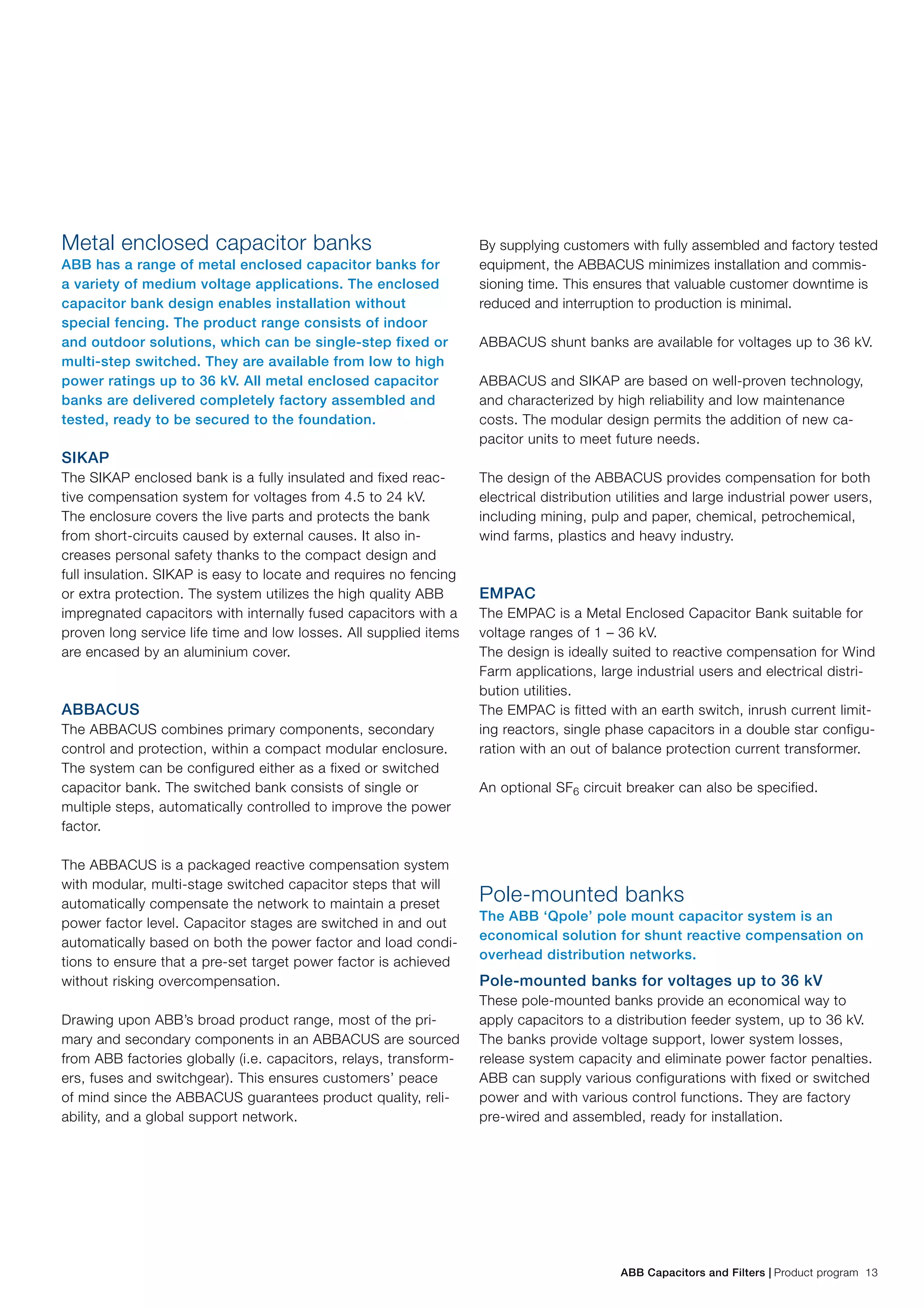 ABB Capacitors and Filters | Product program 13
Metal enclosed capacitor banks
ABB has a range of metal enclosed capacitor banks for
a variety of medium voltage applications. The enclosed
capacitor bank design enables installation without
special fencing. The product range consists of indoor
and outdoor solutions, which can be single-step fixed or
multi-step switched. They are available from low to high
power ratings up to 36 kV. All metal enclosed capacitor
banks are delivered completely factory assembled and
tested, ready to be secured to the foundation.
SIKAP
The SIKAP enclosed bank is a fully insulated and fixed reac-
tive compensation system for voltages from 4.5 to 24 kV.
The enclosure covers the live parts and protects the bank
from short-circuits caused by external causes. It also in-
creases personal safety thanks to the compact design and
full insulation. SIKAP is easy to locate and requires no fencing
or extra protection. The system utilizes the high quality ABB
impregnated capacitors with internally fused capacitors with a
proven long service life time and low losses. All supplied items
are encased by an aluminium cover.
ABBACUS
The ABBACUS combines primary components, secondary
control and protection, within a compact modular enclosure.
The system can be configured either as a fixed or switched
capacitor bank. The switched bank consists of single or
multiple steps, automatically controlled to improve the power
factor.
The ABBACUS is a packaged reactive compensation system
with modular, multi-stage switched capacitor steps that will
automatically compensate the network to maintain a preset
power factor level. Capacitor stages are switched in and out
automatically based on both the power factor and load condi-
tions to ensure that a pre-set target power factor is achieved
without risking overcompensation.
Drawing upon ABB’s broad product range, most of the pri-
mary and secondary components in an ABBACUS are sourced
from ABB factories globally (i.e. capacitors, relays, transform-
ers, fuses and switchgear). This ensures customers’ peace
of mind since the ABBACUS guarantees product quality, reli-
ability, and a global support network.
By supplying customers with fully assembled and factory tested
equipment, the ABBACUS minimizes installation and commis-
sioning time. This ensures that valuable customer downtime is
reduced and interruption to production is minimal.
ABBACUS shunt banks are available for voltages up to 36 kV.
ABBACUS and SIKAP are based on well-proven technology,
and characterized by high reliability and low maintenance
costs. The modular design permits the addition of new ca-
pacitor units to meet future needs.
The design of the ABBACUS provides compensation for both
electrical distribution utilities and large industrial power users,
including mining, pulp and paper, chemical, petrochemical,
wind farms, plastics and heavy industry.
EMPAC
The EMPAC is a Metal Enclosed Capacitor Bank suitable for
voltage ranges of 1 – 36 kV.
The design is ideally suited to reactive compensation for Wind
Farm applications, large industrial users and electrical distri-
bution utilities.
The EMPAC is fitted with an earth switch, inrush current limit-
ing reactors, single phase capacitors in a double star configu-
ration with an out of balance protection current transformer.
An optional SF6 circuit breaker can also be specified.
Pole-mounted banks
The ABB ‘Qpole’ pole mount capacitor system is an
economical solution for shunt reactive compensation on
overhead distribution networks.
Pole-mounted banks for voltages up to 36 kV
These pole-mounted banks provide an economical way to
apply capacitors to a distribution feeder system, up to 36 kV.
The banks provide voltage support, lower system losses,
release system capacity and eliminate power factor penalties.
ABB can supply various configurations with fixed or switched
power and with various control functions. They are factory
pre-wired and assembled, ready for installation.
 