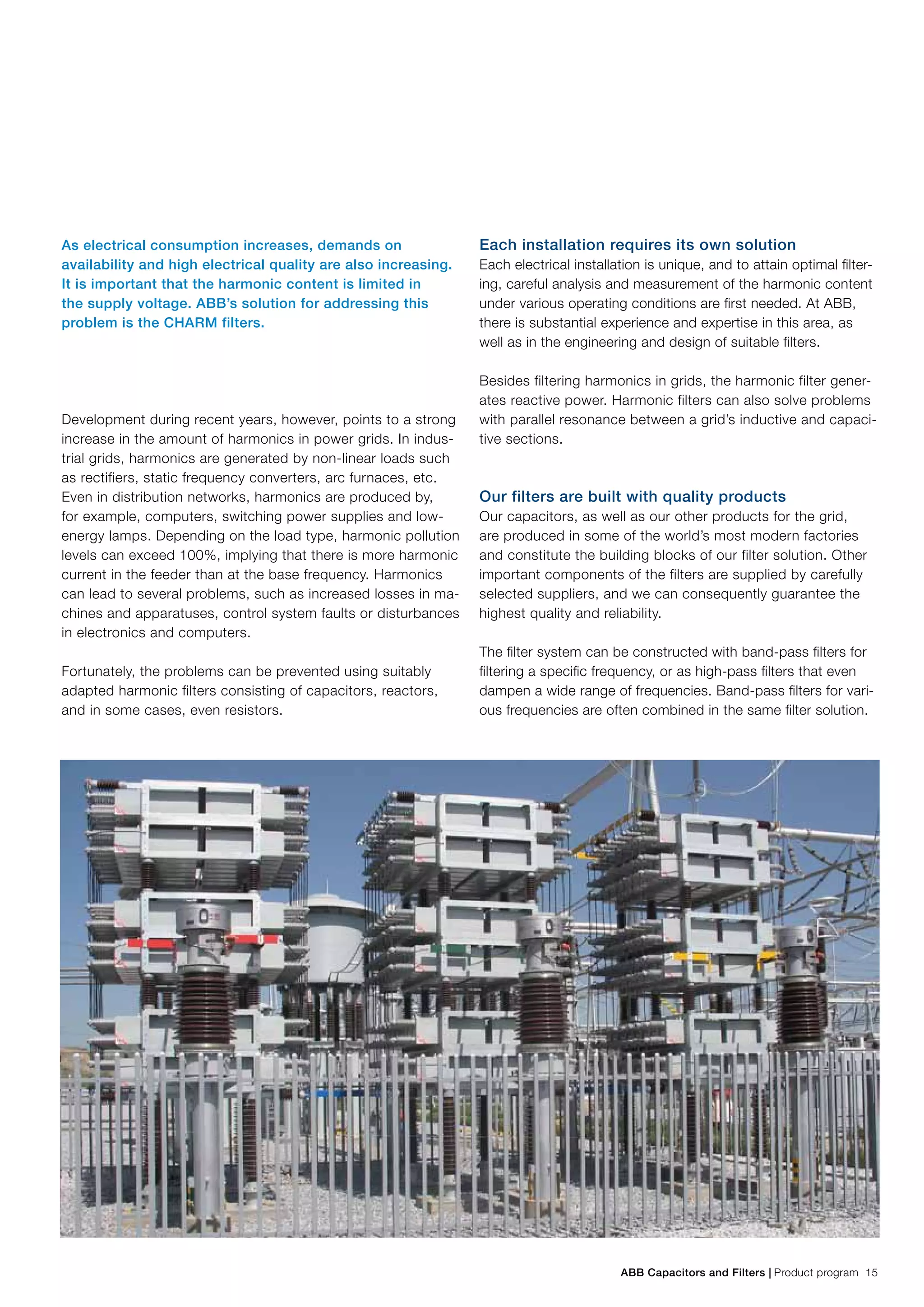 ABB Capacitors and Filters | Product program 15
As electrical consumption increases, demands on
availability and high electrical quality are also increasing.
It is important that the harmonic content is limited in
the supply voltage. ABB’s solution for addressing this
problem is the CHARM filters.
Development during recent years, however, points to a strong
increase in the amount of harmonics in power grids. In indus-
trial grids, harmonics are generated by non-linear loads such
as rectifiers, static frequency converters, arc furnaces, etc.
Even in distribution networks, harmonics are produced by,
for example, computers, switching power supplies and low-
energy lamps. Depending on the load type, harmonic pollution
levels can exceed 100%, implying that there is more harmonic
current in the feeder than at the base frequency. Harmonics
can lead to several problems, such as increased losses in ma-
chines and apparatuses, control system faults or disturbances
in electronics and computers.
Fortunately, the problems can be prevented using suitably
adapted harmonic filters consisting of capacitors, reactors,
and in some cases, even resistors.
Each installation requires its own solution
Each electrical installation is unique, and to attain optimal filter-
ing, careful analysis and measurement of the harmonic content
under various operating conditions are first needed. At ABB,
there is substantial experience and expertise in this area, as
well as in the engineering and design of suitable filters.
Besides filtering harmonics in grids, the harmonic filter gener-
ates reactive power. Harmonic filters can also solve problems
with parallel resonance between a grid’s inductive and capaci-
tive sections.
Our filters are built with quality products
Our capacitors, as well as our other products for the grid,
are produced in some of the world’s most modern factories
and constitute the building blocks of our filter solution. Other
important components of the filters are supplied by carefully
selected suppliers, and we can consequently guarantee the
highest quality and reliability.
The filter system can be constructed with band-pass filters for
filtering a specific frequency, or as high-pass filters that even
dampen a wide range of frequencies. Band-pass filters for vari-
ous frequencies are often combined in the same filter solution.
 