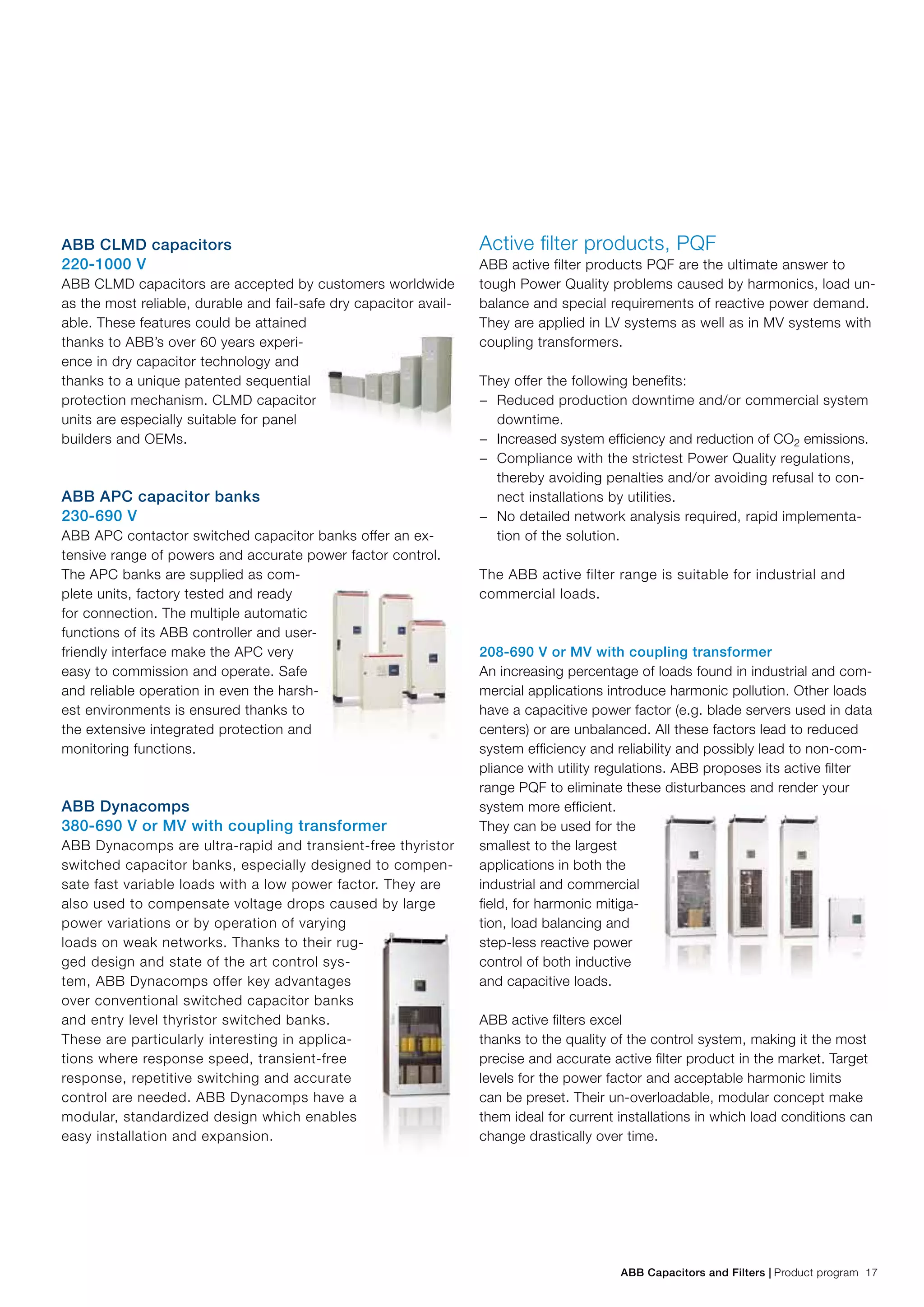 ABB Capacitors and Filters | Product program 17
ABB CLMD capacitors
220-1000 V
ABB CLMD capacitors are accepted by customers worldwide
as the most reliable, durable and fail-safe dry capacitor avail-
able. These features could be attained
thanks to ABB’s over 60 years experi-
ence in dry capacitor technology and
thanks to a unique patented sequential
protection mechanism. CLMD capacitor
units are especially suitable for panel
builders and OEMs.
ABB APC capacitor banks
230-690 V
ABB APC contactor switched capacitor banks offer an ex-
tensive range of powers and accurate power factor control.
The APC banks are supplied as com-
plete units, factory tested and ready
for connection. The multiple automatic
functions of its ABB controller and user-
friendly interface make the APC very
easy to commission and operate. Safe
and reliable operation in even the harsh-
est environments is ensured thanks to
the extensive integrated protection and
monitoring functions.
ABB Dynacomps
380-690 V or MV with coupling transformer
ABB Dynacomps are ultra-rapid and transient-free thyristor
switched capacitor banks, especially designed to compen-
sate fast variable loads with a low power factor. They are
also used to compensate voltage drops caused by large
power variations or by operation of varying
loads on weak networks. Thanks to their rug-
ged design and state of the art control sys-
tem, ABB Dynacomps offer key advantages
over conventional switched capacitor banks
and entry level thyristor switched banks.
These are particularly interesting in applica-
tions where response speed, transient-free
response, repetitive switching and accurate
control are needed. ABB Dynacomps have a
modular, standardized design which enables
easy installation and expansion.
Active filter products, PQF
ABB active filter products PQF are the ultimate answer to
tough Power Quality problems caused by harmonics, load un-
balance and special requirements of reactive power demand.
They are applied in LV systems as well as in MV systems with
coupling transformers.
They offer the following benefits:
−− Reduced production downtime and/or commercial system
downtime.
−− Increased system efficiency and reduction of CO2 emissions.
−− Compliance with the strictest Power Quality regulations,
thereby avoiding penalties and/or avoiding refusal to con-
nect installations by utilities.
−− No detailed network analysis required, rapid implementa-
tion of the solution.
The ABB active filter range is suitable for industrial and
commercial loads.
208-690 V or MV with coupling transformer
An increasing percentage of loads found in industrial and com-
mercial applications introduce harmonic pollution. Other loads
have a capacitive power factor (e.g. blade servers used in data
centers) or are unbalanced. All these factors lead to reduced
system efficiency and reliability and possibly lead to non-com-
pliance with utility regulations. ABB proposes its active filter
range PQF to eliminate these disturbances and render your
system more efficient.
They can be used for the
smallest to the largest
applications in both the
industrial and commercial
field, for harmonic mitiga-
tion, load balancing and
step-less reactive power
control of both inductive
and capacitive loads.
ABB active filters excel
thanks to the quality of the control system, making it the most
precise and accurate active filter product in the market. Target
levels for the power factor and acceptable harmonic limits
can be preset. Their un-overloadable, modular concept make
them ideal for current installations in which load conditions can
change drastically over time.
 
