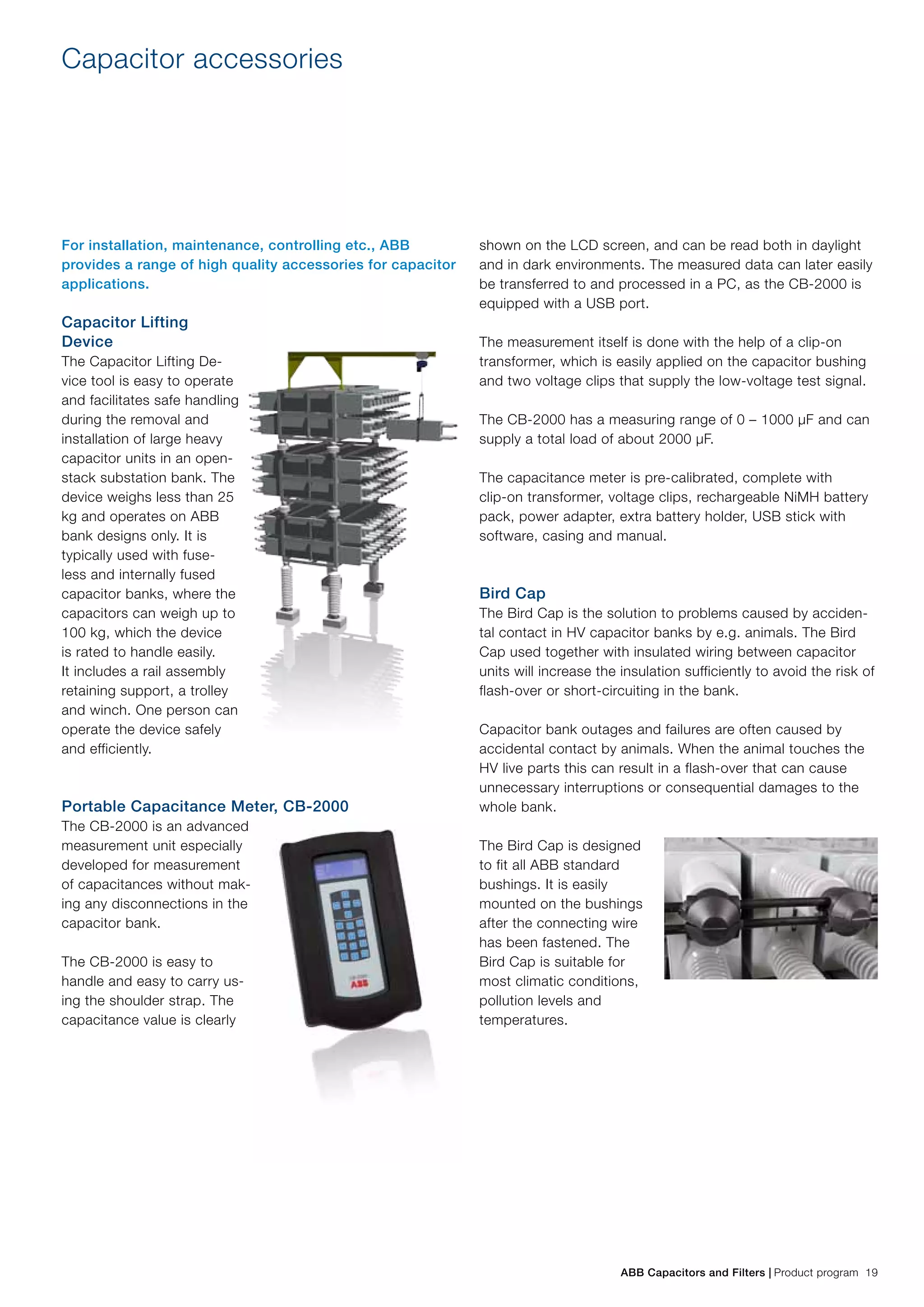 ABB Capacitors and Filters | Product program 19
Capacitor accessories
For installation, maintenance, controlling etc., ABB
provides a range of high quality accessories for capacitor
applications.
Capacitor Lifting
Device
The Capacitor Lifting De-
vice tool is easy to operate
and facilitates safe handling
during the removal and
installation of large heavy
capacitor units in an open-
stack substation bank. The
device weighs less than 25
kg and operates on ABB
bank designs only. It is
typically used with fuse-
less and internally fused
capacitor banks, where the
capacitors can weigh up to
100 kg, which the device
is rated to handle easily.
It includes a rail assembly
retaining support, a trolley
and winch. One person can
operate the device safely
and efficiently.
Portable Capacitance Meter, CB-2000
The CB-2000 is an advanced
measurement unit especially
developed for measurement
of capacitances without mak-
ing any disconnections in the
capacitor bank.
The CB-2000 is easy to
handle and easy to carry us-
ing the shoulder strap. The
capacitance value is clearly
shown on the LCD screen, and can be read both in daylight
and in dark environments. The measured data can later easily
be transferred to and processed in a PC, as the CB-2000 is
equipped with a USB port.
The measurement itself is done with the help of a clip-on
transformer, which is easily applied on the capacitor bushing
and two voltage clips that supply the low-voltage test signal.
The CB-2000 has a measuring range of 0 – 1000 µF and can
supply a total load of about 2000 µF.
The capacitance meter is pre-calibrated, complete with
clip-on transformer, voltage clips, rechargeable NiMH battery
pack, power adapter, extra battery holder, USB stick with
software, casing and manual.
Bird Cap
The Bird Cap is the solution to problems caused by acciden-
tal contact in HV capacitor banks by e.g. animals. The Bird
Cap used together with insulated wiring between capacitor
units will increase the insulation sufficiently to avoid the risk of
flash-over or short-circuiting in the bank.
Capacitor bank outages and failures are often caused by
accidental contact by animals. When the animal touches the
HV live parts this can result in a flash-over that can cause
unnecessary interruptions or consequential damages to the
whole bank.
The Bird Cap is designed
to fit all ABB standard
bushings. It is easily
mounted on the bushings
after the connecting wire
has been fastened. The
Bird Cap is suitable for
most climatic conditions,
pollution levels and
temperatures.
 