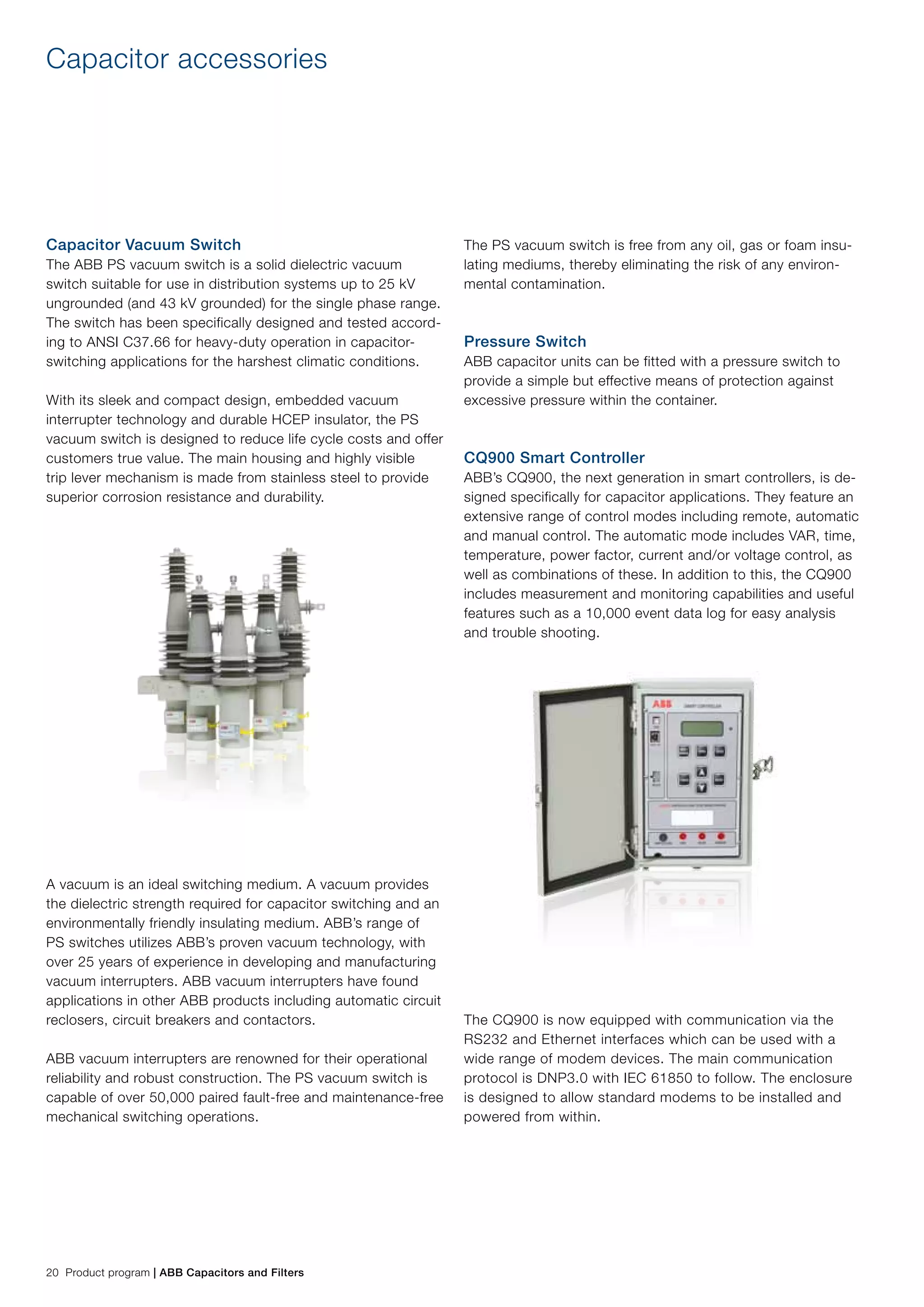 20 Product program | ABB Capacitors and Filters
The PS vacuum switch is free from any oil, gas or foam insu-
lating mediums, thereby eliminating the risk of any environ-
mental contamination.
Pressure Switch
ABB capacitor units can be fitted with a pressure switch to
provide a simple but effective means of protection against
excessive pressure within the container.
CQ900 Smart Controller
ABB’s CQ900, the next generation in smart controllers, is de-
signed specifically for capacitor applications. They feature an
extensive range of control modes including remote, automatic
and manual control. The automatic mode includes VAR, time,
temperature, power factor, current and/or voltage control, as
well as combinations of these. In addition to this, the CQ900
includes measurement and monitoring capabilities and useful
features such as a 10,000 event data log for easy analysis
and trouble shooting.
The CQ900 is now equipped with communication via the
RS232 and Ethernet interfaces which can be used with a
wide range of modem devices. The main communication
protocol is DNP3.0 with IEC 61850 to follow. The enclosure
is designed to allow standard modems to be installed and
powered from within.
Capacitor Vacuum Switch
The ABB PS vacuum switch is a solid dielectric vacuum
switch suitable for use in distribution systems up to 25 kV
ungrounded (and 43 kV grounded) for the single phase range.
The switch has been specifically designed and tested accord-
ing to ANSI C37.66 for heavy-duty operation in capacitor-
switching applications for the harshest climatic conditions.
With its sleek and compact design, embedded vacuum
interrupter technology and durable HCEP insulator, the PS
vacuum switch is designed to reduce life cycle costs and offer
customers true value. The main housing and highly visible
trip lever mechanism is made from stainless steel to provide
superior corrosion resistance and durability.
A vacuum is an ideal switching medium. A vacuum provides
the dielectric strength required for capacitor switching and an
environmentally friendly insulating medium. ABB’s range of
PS switches utilizes ABB’s proven vacuum technology, with
over 25 years of experience in developing and manufacturing
vacuum interrupters. ABB vacuum interrupters have found
applications in other ABB products including automatic circuit
reclosers, circuit breakers and contactors.
ABB vacuum interrupters are renowned for their operational
reliability and robust construction. The PS vacuum switch is
capable of over 50,000 paired fault-free and maintenance-free
mechanical switching operations.
Capacitor accessories
 