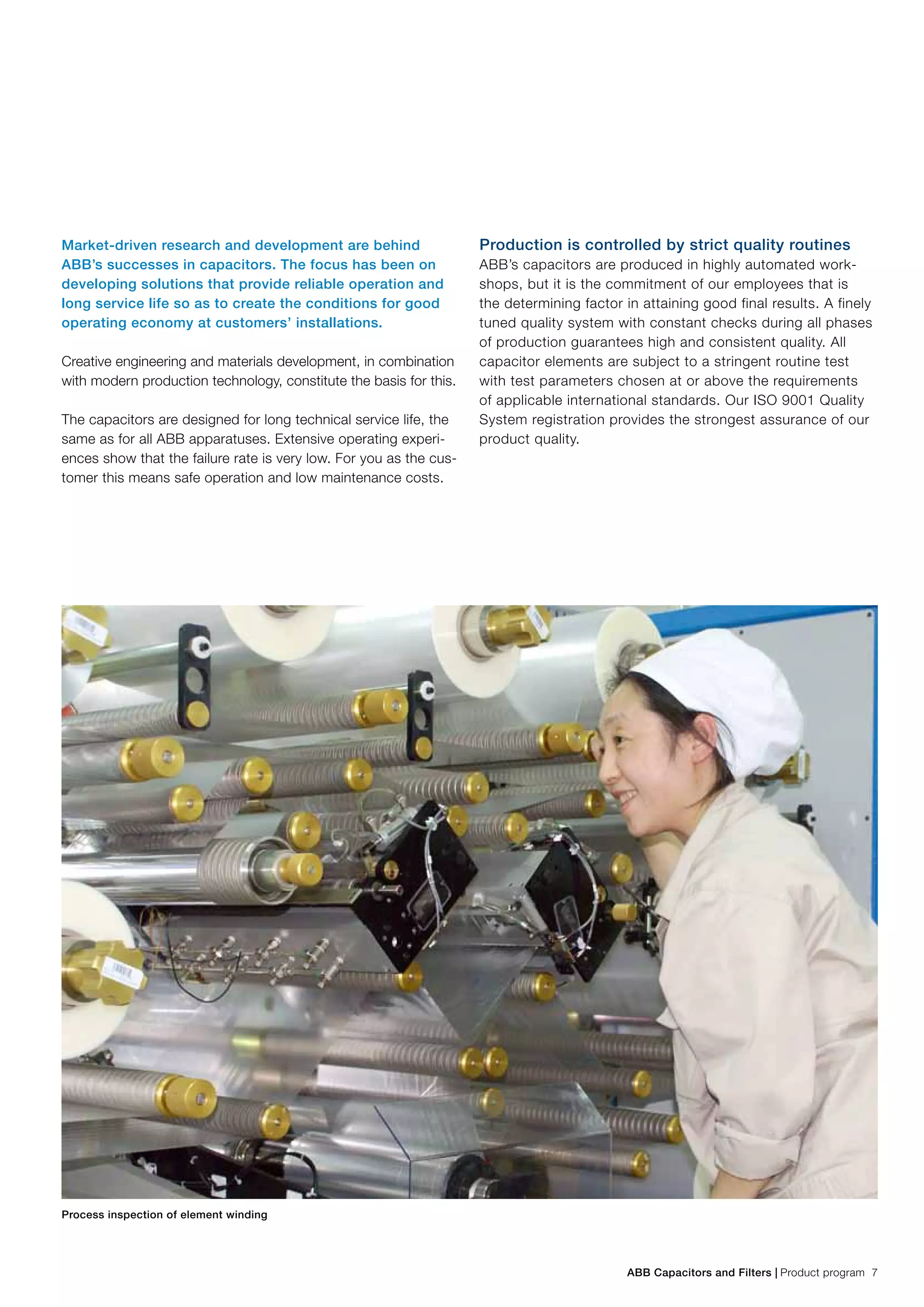 ABB Capacitors and Filters | Product program 7
Market-driven research and development are behind
ABB’s successes in capacitors. The focus has been on
developing solutions that provide reliable operation and
long service life so as to create the conditions for good
operating economy at customers’ installations.
Creative engineering and materials development, in combination
with modern production technology, constitute the basis for this.
The capacitors are designed for long technical service life, the
same as for all ABB apparatuses. Extensive operating experi-
ences show that the failure rate is very low. For you as the cus-
tomer this means safe operation and low maintenance costs.
Production is controlled by strict quality routines
ABB’s capacitors are produced in highly automated work-
shops, but it is the commitment of our employees that is
the determining factor in attaining good final results. A finely
tuned quality system with constant checks during all phases
of production guarantees high and consistent quality. All
capacitor elements are subject to a stringent routine test
with test parameters chosen at or above the requirements
of applicable international standards. Our ISO 9001 Quality
System registration provides the strongest assurance of our
product quality.
Process inspection of element winding
 