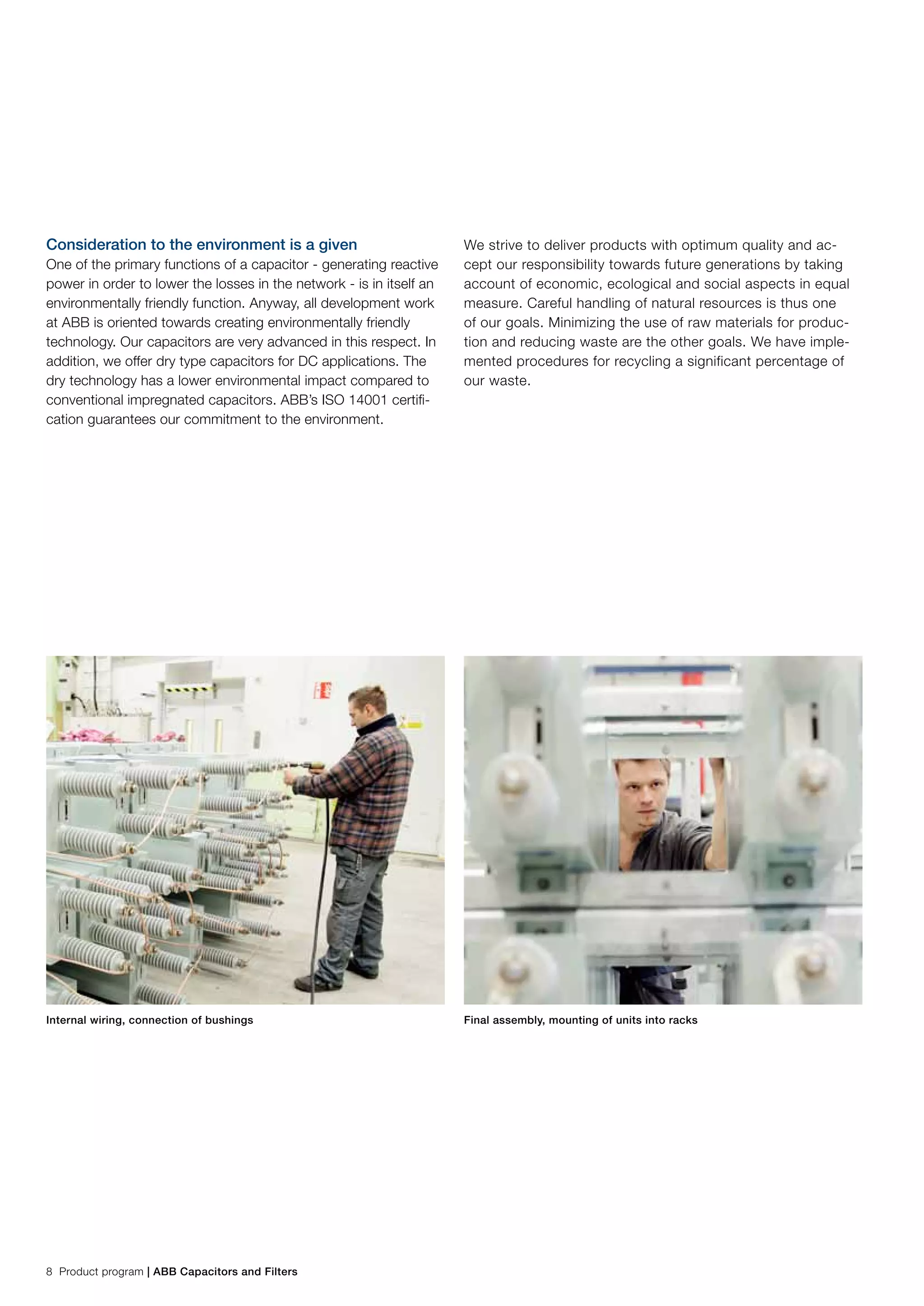 8 Product program | ABB Capacitors and Filters
Consideration to the environment is a given
One of the primary functions of a capacitor - generating reactive
power in order to lower the losses in the network - is in itself an
environmentally friendly function. Anyway, all development work
at ABB is oriented towards creating environmentally friendly
technology. Our capacitors are very advanced in this respect. In
addition, we offer dry type capacitors for DC applications. The
dry technology has a lower environmental impact compared to
conventional impregnated capacitors. ABB’s ISO 14001 certifi-
cation guarantees our commitment to the environment.
We strive to deliver products with optimum quality and ac-
cept our responsibility towards future generations by taking
account of economic, ecological and social aspects in equal
measure. Careful handling of natural resources is thus one
of our goals. Minimizing the use of raw materials for produc-
tion and reducing waste are the other goals. We have imple-
mented procedures for recycling a significant percentage of
our waste.
Internal wiring, connection of bushings Final assembly, mounting of units into racks
 