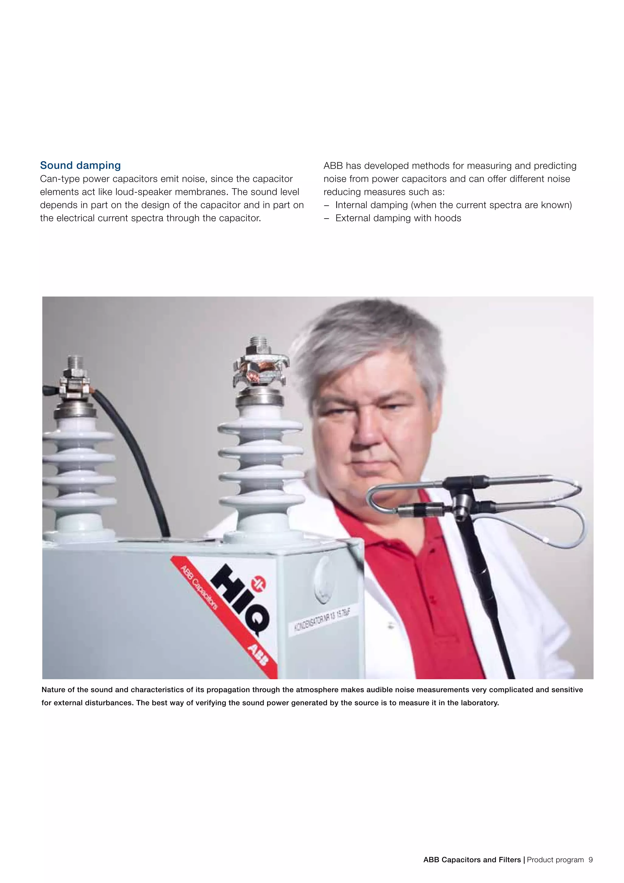 ABB Capacitors and Filters | Product program 9
Sound damping
Can-type power capacitors emit noise, since the capacitor
elements act like loud-speaker membranes. The sound level
depends in part on the design of the capacitor and in part on
the electrical current spectra through the capacitor.
ABB has developed methods for measuring and predicting
noise from power capacitors and can offer different noise
reducing measures such as:
−− Internal damping (when the current spectra are known)
−− External damping with hoods
Nature of the sound and characteristics of its propagation through the atmosphere makes audible noise measurements very complicated and sensitive
for external disturbances. The best way of verifying the sound power generated by the source is to measure it in the laboratory.
 