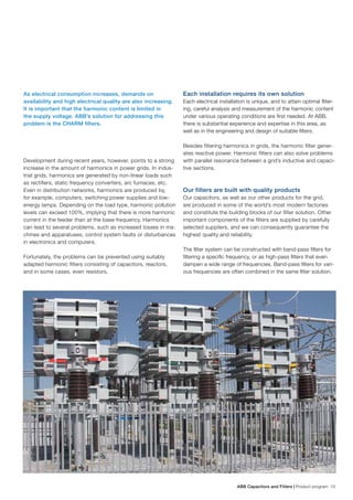 ABB Capacitors and Filters | Product program 15
As electrical consumption increases, demands on
availability and high electrical quality are also increasing.
It is important that the harmonic content is limited in
the supply voltage. ABB’s solution for addressing this
problem is the CHARM filters.
Development during recent years, however, points to a strong
increase in the amount of harmonics in power grids. In indus-
trial grids, harmonics are generated by non-linear loads such
as rectifiers, static frequency converters, arc furnaces, etc.
Even in distribution networks, harmonics are produced by,
for example, computers, switching power supplies and low-
energy lamps. Depending on the load type, harmonic pollution
levels can exceed 100%, implying that there is more harmonic
current in the feeder than at the base frequency. Harmonics
can lead to several problems, such as increased losses in ma-
chines and apparatuses, control system faults or disturbances
in electronics and computers.
Fortunately, the problems can be prevented using suitably
adapted harmonic filters consisting of capacitors, reactors,
and in some cases, even resistors.
Each installation requires its own solution
Each electrical installation is unique, and to attain optimal filter-
ing, careful analysis and measurement of the harmonic content
under various operating conditions are first needed. At ABB,
there is substantial experience and expertise in this area, as
well as in the engineering and design of suitable filters.
Besides filtering harmonics in grids, the harmonic filter gener-
ates reactive power. Harmonic filters can also solve problems
with parallel resonance between a grid’s inductive and capaci-
tive sections.
Our filters are built with quality products
Our capacitors, as well as our other products for the grid,
are produced in some of the world’s most modern factories
and constitute the building blocks of our filter solution. Other
important components of the filters are supplied by carefully
selected suppliers, and we can consequently guarantee the
highest quality and reliability.
The filter system can be constructed with band-pass filters for
filtering a specific frequency, or as high-pass filters that even
dampen a wide range of frequencies. Band-pass filters for vari-
ous frequencies are often combined in the same filter solution.
 