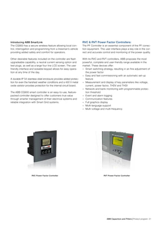 ABB Capacitors and Filters | Product program 21
Introducing ABB SmartLink
The CQ900 has a secure wireless feature allowing local con-
trol, interrogation and programming from a linesman’s vehicle
providing added safety and comfort for operators.
Other desirable features included on the controller are flash
upgradeable capability, a neutral current sensing option and
test plugs, as well as a large four line LCD screen. The user
friendly interface and sizeable keypad allows for easy opera-
tion at any time of the day.
A durable IP 54 stainless steel enclosure provides added protec-
tion for even the harshest weather conditions and a 450 V metal
oxide varistor provides protection for the internal circuit board.
The ABB CQ900 smart controller is an easy-to-use, feature-
packed controller designed to offer customers true value
through smarter management of their electrical systems and
reliable integration with Smart Grid systems.
RVC & RVT Power Factor Controllers:
The PF Controller is an essential component of the PF correc-
tion equipment. This user interface plays a key role in the cor-
rect and accurate control and monitoring of the power quality.
With its RVC and RVT controllers, ABB proposes the most
powerful, complete and user-friendly range available in the
market. These devices offer:
−− Smart switching strategy, resulting in an fine adjustment of
the power factor
−− Easy and fast commissioning with an automatic set-up
feature
−− Measurement and display of key parameters like voltage,
current, power factor, THDV and THDI
−− Network and bank monitoring with programmable protec-
tion threshold
−− Event and alarm logging
−− Communication features
−− Full graphics display
−− Multi-language support
−− Multi-voltage and multi-frequency
RVC Power Factor Controller RVT Power Factor Controller
 