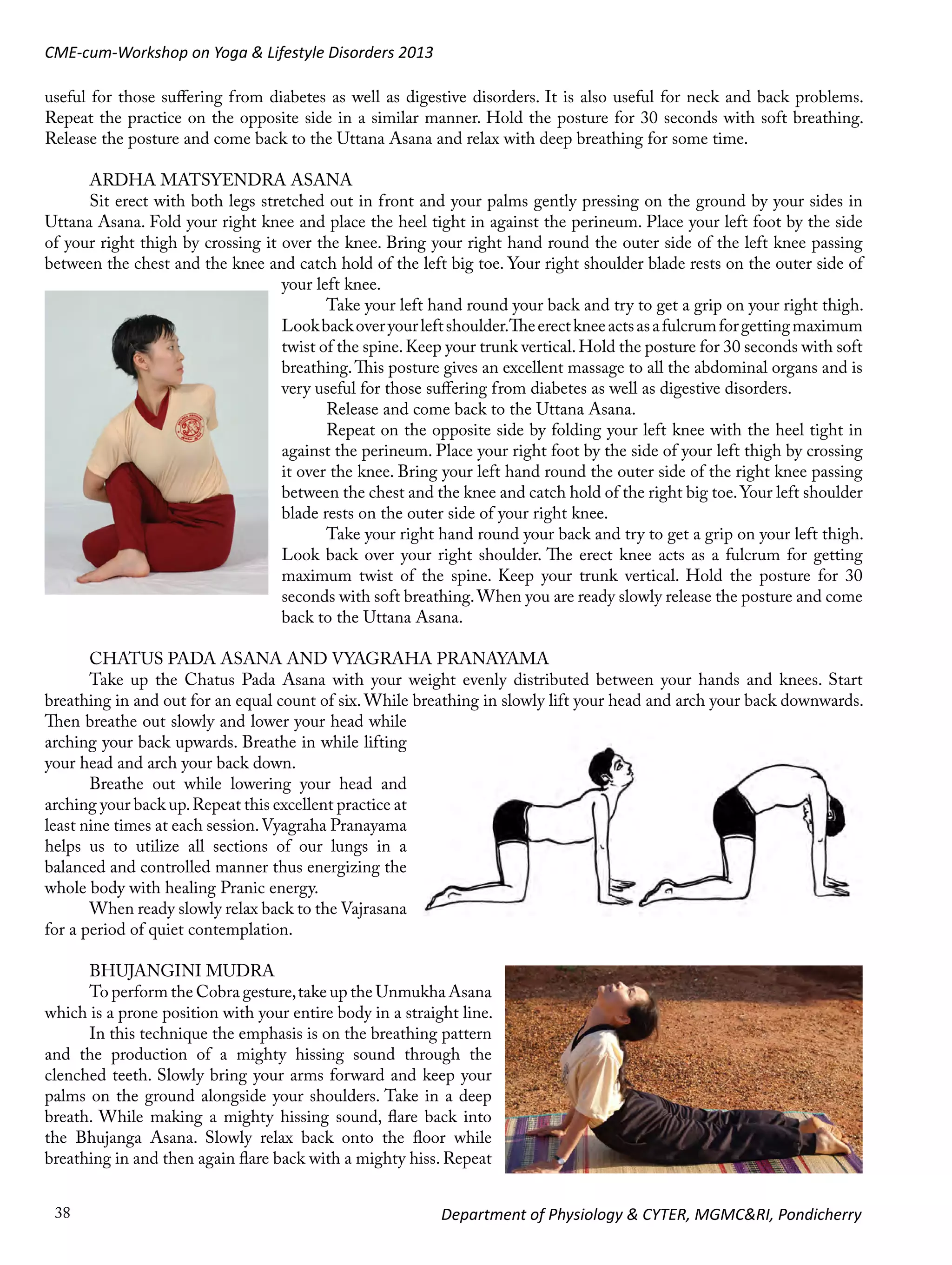CME-cum-Workshop on Yoga & Lifestyle Disorders 2013
useful for those suffering from diabetes as well as digestive disorders. It is also useful for neck and back problems.
Repeat the practice on the opposite side in a similar manner. Hold the posture for 30 seconds with soft breathing.
Release the posture and come back to the Uttana Asana and relax with deep breathing for some time.
ARDHA MATSYENDRA ASANA
Sit erect with both legs stretched out in front and your palms gently pressing on the ground by your sides in
Uttana Asana. Fold your right knee and place the heel tight in against the perineum. Place your left foot by the side
of your right thigh by crossing it over the knee. Bring your right hand round the outer side of the left knee passing
between the chest and the knee and catch hold of the left big toe. Your right shoulder blade rests on the outer side of
your left knee.
Take your left hand round your back and try to get a grip on your right thigh.
Look back over your left shoulder.The erect knee acts as a fulcrum for getting maximum
twist of the spine. Keep your trunk vertical. Hold the posture for 30 seconds with soft
breathing. This posture gives an excellent massage to all the abdominal organs and is
very useful for those suffering from diabetes as well as digestive disorders.
Release and come back to the Uttana Asana.
Repeat on the opposite side by folding your left knee with the heel tight in
against the perineum. Place your right foot by the side of your left thigh by crossing
it over the knee. Bring your left hand round the outer side of the right knee passing
between the chest and the knee and catch hold of the right big toe. Your left shoulder
blade rests on the outer side of your right knee.
Take your right hand round your back and try to get a grip on your left thigh.
Look back over your right shoulder. The erect knee acts as a fulcrum for getting
maximum twist of the spine. Keep your trunk vertical. Hold the posture for 30
seconds with soft breathing. When you are ready slowly release the posture and come
back to the Uttana Asana.
CHATUS PADA ASANA AND VYAGRAHA PRANAYAMA
Take up the Chatus Pada Asana with your weight evenly distributed between your hands and knees. Start
breathing in and out for an equal count of six. While breathing in slowly lift your head and arch your back downwards.
Then breathe out slowly and lower your head while
arching your back upwards. Breathe in while lifting
your head and arch your back down.
Breathe out while lowering your head and
arching your back up. Repeat this excellent practice at
least nine times at each session. Vyagraha Pranayama
helps us to utilize all sections of our lungs in a
balanced and controlled manner thus energizing the
whole body with healing Pranic energy.
When ready slowly relax back to the Vajrasana
for a period of quiet contemplation.
BHUJANGINI MUDRA
To perform the Cobra gesture, take up the Unmukha Asana
which is a prone position with your entire body in a straight line.
In this technique the emphasis is on the breathing pattern
and the production of a mighty hissing sound through the
clenched teeth. Slowly bring your arms forward and keep your
palms on the ground alongside your shoulders. Take in a deep
breath. While making a mighty hissing sound, flare back into
the Bhujanga Asana. Slowly relax back onto the floor while
breathing in and then again flare back with a mighty hiss. Repeat
38

Department of Physiology & CYTER, MGMC&RI, Pondicherry

 