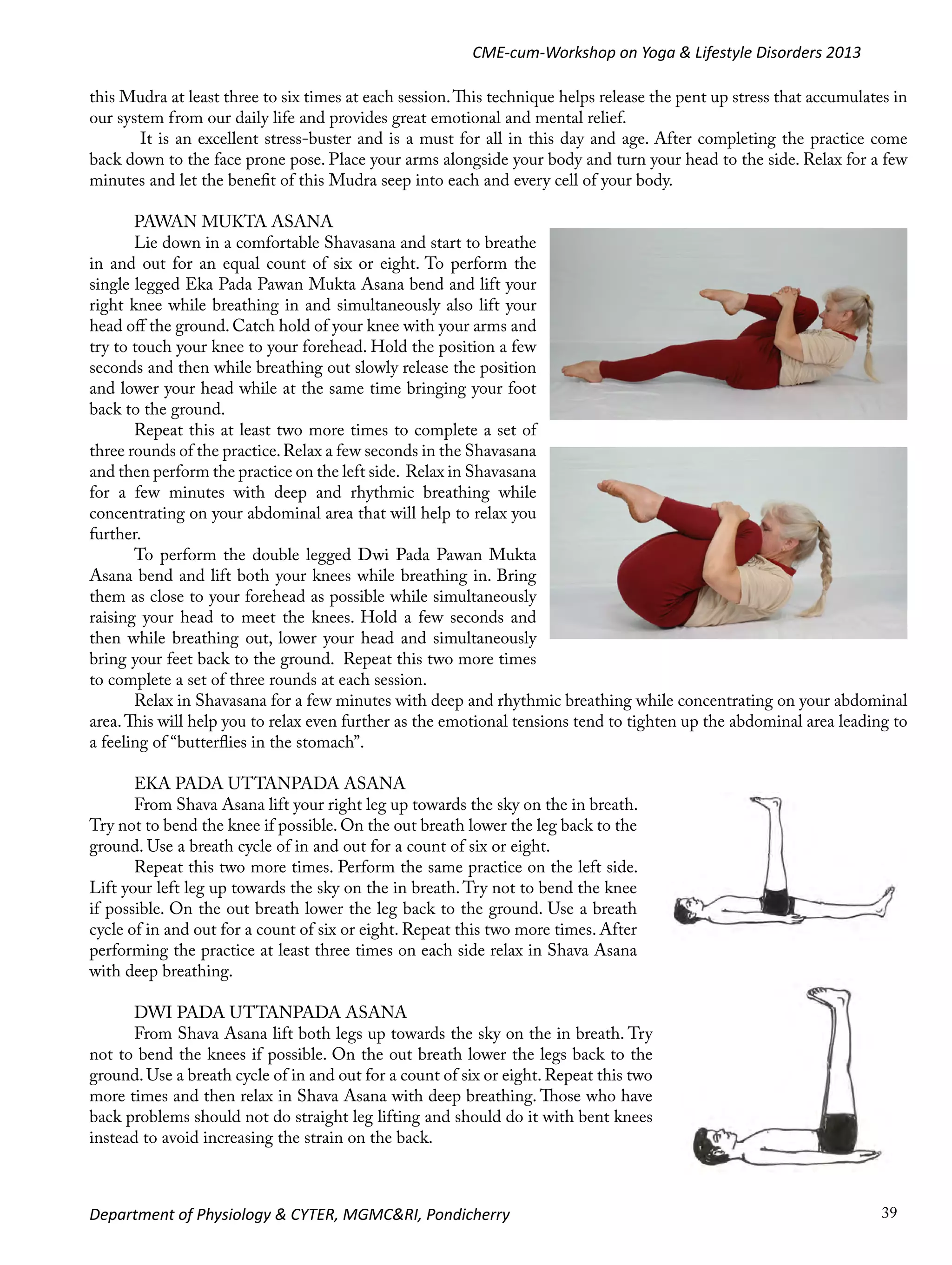 CME-cum-Workshop on Yoga & Lifestyle Disorders 2013
this Mudra at least three to six times at each session. This technique helps release the pent up stress that accumulates in
our system from our daily life and provides great emotional and mental relief.
It is an excellent stress-buster and is a must for all in this day and age. After completing the practice come
back down to the face prone pose. Place your arms alongside your body and turn your head to the side. Relax for a few
minutes and let the benefit of this Mudra seep into each and every cell of your body.
PAWAN MUKTA ASANA
Lie down in a comfortable Shavasana and start to breathe
in and out for an equal count of six or eight. To perform the
single legged Eka Pada Pawan Mukta Asana bend and lift your
right knee while breathing in and simultaneously also lift your
head off the ground. Catch hold of your knee with your arms and
try to touch your knee to your forehead. Hold the position a few
seconds and then while breathing out slowly release the position
and lower your head while at the same time bringing your foot
back to the ground.
Repeat this at least two more times to complete a set of
three rounds of the practice. Relax a few seconds in the Shavasana
and then perform the practice on the left side. Relax in Shavasana
for a few minutes with deep and rhythmic breathing while
concentrating on your abdominal area that will help to relax you
further.
To perform the double legged Dwi Pada Pawan Mukta
Asana bend and lift both your knees while breathing in. Bring
them as close to your forehead as possible while simultaneously
raising your head to meet the knees. Hold a few seconds and
then while breathing out, lower your head and simultaneously
bring your feet back to the ground. Repeat this two more times
to complete a set of three rounds at each session.
Relax in Shavasana for a few minutes with deep and rhythmic breathing while concentrating on your abdominal
area. This will help you to relax even further as the emotional tensions tend to tighten up the abdominal area leading to
a feeling of “butterflies in the stomach”.
EKA PADA UTTANPADA ASANA
From Shava Asana lift your right leg up towards the sky on the in breath.
Try not to bend the knee if possible. On the out breath lower the leg back to the
ground. Use a breath cycle of in and out for a count of six or eight.
Repeat this two more times. Perform the same practice on the left side.
Lift your left leg up towards the sky on the in breath. Try not to bend the knee
if possible. On the out breath lower the leg back to the ground. Use a breath
cycle of in and out for a count of six or eight. Repeat this two more times. After
performing the practice at least three times on each side relax in Shava Asana
with deep breathing.
DWI PADA UTTANPADA ASANA
From Shava Asana lift both legs up towards the sky on the in breath. Try
not to bend the knees if possible. On the out breath lower the legs back to the
ground. Use a breath cycle of in and out for a count of six or eight. Repeat this two
more times and then relax in Shava Asana with deep breathing. Those who have
back problems should not do straight leg lifting and should do it with bent knees
instead to avoid increasing the strain on the back.

Department of Physiology & CYTER, MGMC&RI, Pondicherry

39

 