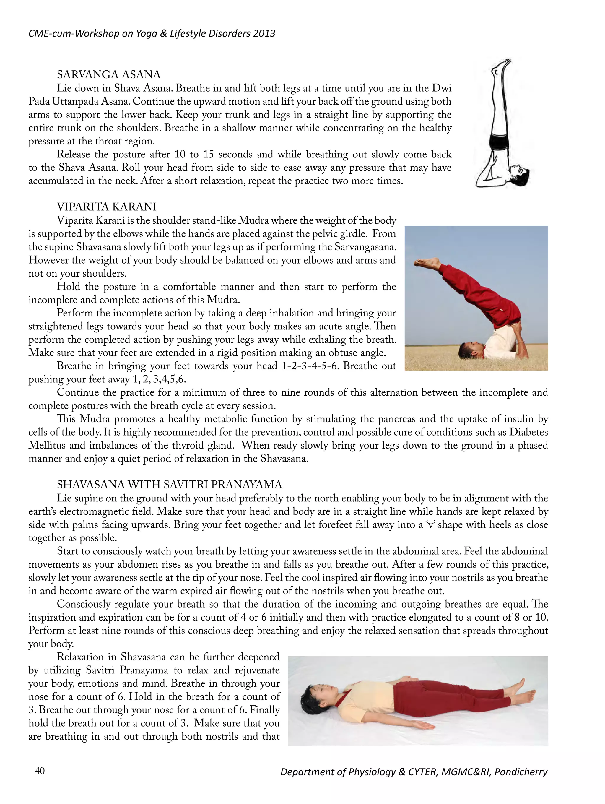 CME-cum-Workshop on Yoga & Lifestyle Disorders 2013

SARVANGA ASANA
Lie down in Shava Asana. Breathe in and lift both legs at a time until you are in the Dwi
Pada Uttanpada Asana. Continue the upward motion and lift your back off the ground using both
arms to support the lower back. Keep your trunk and legs in a straight line by supporting the
entire trunk on the shoulders. Breathe in a shallow manner while concentrating on the healthy
pressure at the throat region.
Release the posture after 10 to 15 seconds and while breathing out slowly come back
to the Shava Asana. Roll your head from side to side to ease away any pressure that may have
accumulated in the neck. After a short relaxation, repeat the practice two more times.
VIPARITA KARANI
Viparita Karani is the shoulder stand-like Mudra where the weight of the body
is supported by the elbows while the hands are placed against the pelvic girdle. From
the supine Shavasana slowly lift both your legs up as if performing the Sarvangasana.
However the weight of your body should be balanced on your elbows and arms and
not on your shoulders.
Hold the posture in a comfortable manner and then start to perform the
incomplete and complete actions of this Mudra.
Perform the incomplete action by taking a deep inhalation and bringing your
straightened legs towards your head so that your body makes an acute angle. Then
perform the completed action by pushing your legs away while exhaling the breath.
Make sure that your feet are extended in a rigid position making an obtuse angle.
Breathe in bringing your feet towards your head 1-2-3-4-5-6. Breathe out
pushing your feet away 1, 2, 3,4,5,6.
Continue the practice for a minimum of three to nine rounds of this alternation between the incomplete and
complete postures with the breath cycle at every session.
This Mudra promotes a healthy metabolic function by stimulating the pancreas and the uptake of insulin by
cells of the body. It is highly recommended for the prevention, control and possible cure of conditions such as Diabetes
Mellitus and imbalances of the thyroid gland. When ready slowly bring your legs down to the ground in a phased
manner and enjoy a quiet period of relaxation in the Shavasana.
SHAVASANA WITH SAVITRI PRANAYAMA
Lie supine on the ground with your head preferably to the north enabling your body to be in alignment with the
earth’s electromagnetic field. Make sure that your head and body are in a straight line while hands are kept relaxed by
side with palms facing upwards. Bring your feet together and let forefeet fall away into a ‘v’ shape with heels as close
together as possible.
Start to consciously watch your breath by letting your awareness settle in the abdominal area. Feel the abdominal
movements as your abdomen rises as you breathe in and falls as you breathe out. After a few rounds of this practice,
slowly let your awareness settle at the tip of your nose. Feel the cool inspired air flowing into your nostrils as you breathe
in and become aware of the warm expired air flowing out of the nostrils when you breathe out.
Consciously regulate your breath so that the duration of the incoming and outgoing breathes are equal. The
inspiration and expiration can be for a count of 4 or 6 initially and then with practice elongated to a count of 8 or 10.
Perform at least nine rounds of this conscious deep breathing and enjoy the relaxed sensation that spreads throughout
your body.
Relaxation in Shavasana can be further deepened
by utilizing Savitri Pranayama to relax and rejuvenate
your body, emotions and mind. Breathe in through your
nose for a count of 6. Hold in the breath for a count of
3. Breathe out through your nose for a count of 6. Finally
hold the breath out for a count of 3. Make sure that you
are breathing in and out through both nostrils and that
40

Department of Physiology & CYTER, MGMC&RI, Pondicherry

 