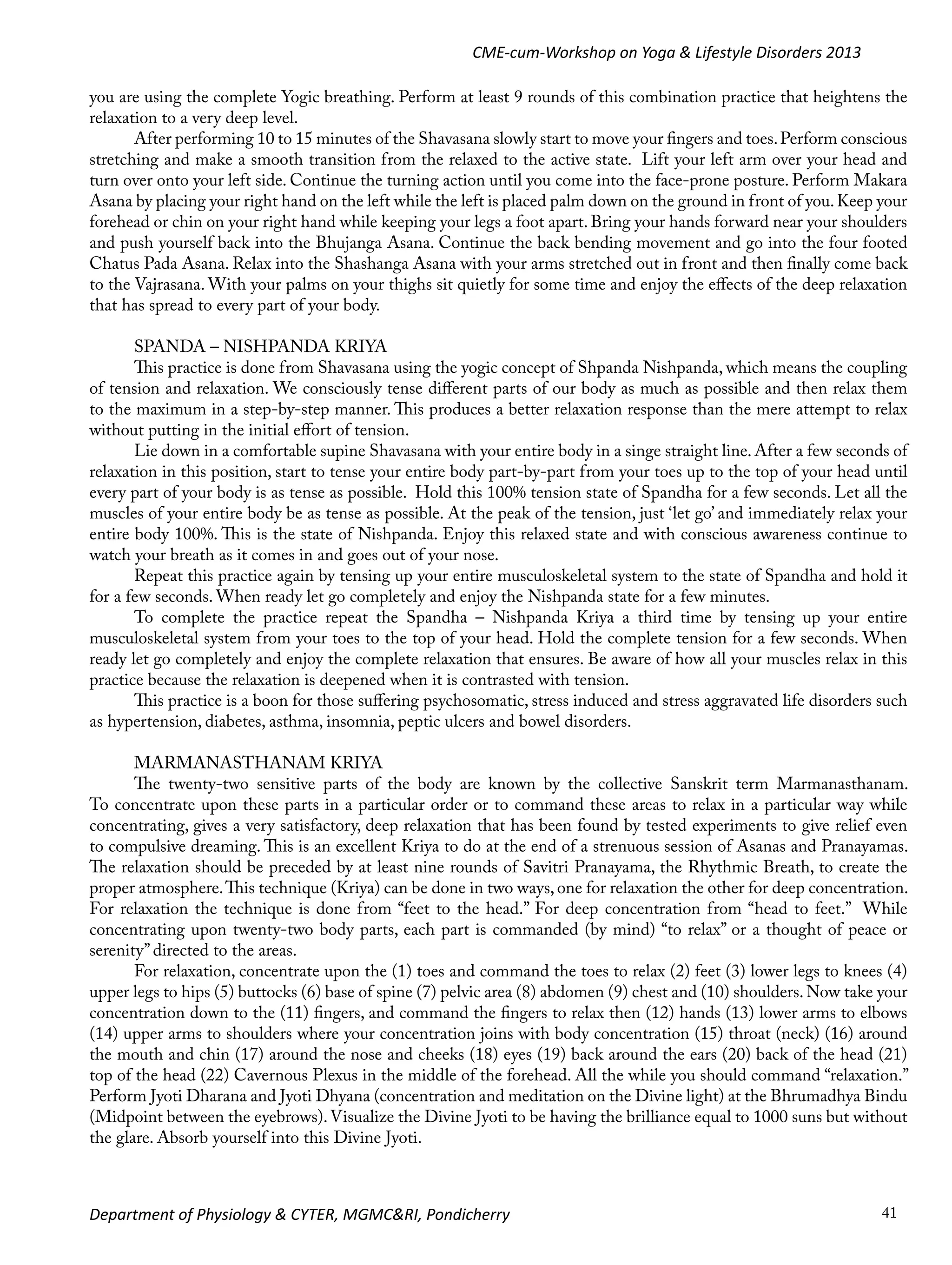 CME-cum-Workshop on Yoga & Lifestyle Disorders 2013
you are using the complete Yogic breathing. Perform at least 9 rounds of this combination practice that heightens the
relaxation to a very deep level.
After performing 10 to 15 minutes of the Shavasana slowly start to move your fingers and toes. Perform conscious
stretching and make a smooth transition from the relaxed to the active state. Lift your left arm over your head and
turn over onto your left side. Continue the turning action until you come into the face-prone posture. Perform Makara
Asana by placing your right hand on the left while the left is placed palm down on the ground in front of you. Keep your
forehead or chin on your right hand while keeping your legs a foot apart. Bring your hands forward near your shoulders
and push yourself back into the Bhujanga Asana. Continue the back bending movement and go into the four footed
Chatus Pada Asana. Relax into the Shashanga Asana with your arms stretched out in front and then finally come back
to the Vajrasana. With your palms on your thighs sit quietly for some time and enjoy the effects of the deep relaxation
that has spread to every part of your body.
SPANDA – NISHPANDA KRIYA
This practice is done from Shavasana using the yogic concept of Shpanda Nishpanda, which means the coupling
of tension and relaxation. We consciously tense different parts of our body as much as possible and then relax them
to the maximum in a step-by-step manner. This produces a better relaxation response than the mere attempt to relax
without putting in the initial effort of tension.
Lie down in a comfortable supine Shavasana with your entire body in a singe straight line. After a few seconds of
relaxation in this position, start to tense your entire body part-by-part from your toes up to the top of your head until
every part of your body is as tense as possible. Hold this 100% tension state of Spandha for a few seconds. Let all the
muscles of your entire body be as tense as possible. At the peak of the tension, just ‘let go’ and immediately relax your
entire body 100%. This is the state of Nishpanda. Enjoy this relaxed state and with conscious awareness continue to
watch your breath as it comes in and goes out of your nose.
Repeat this practice again by tensing up your entire musculoskeletal system to the state of Spandha and hold it
for a few seconds. When ready let go completely and enjoy the Nishpanda state for a few minutes.
To complete the practice repeat the Spandha – Nishpanda Kriya a third time by tensing up your entire
musculoskeletal system from your toes to the top of your head. Hold the complete tension for a few seconds. When
ready let go completely and enjoy the complete relaxation that ensures. Be aware of how all your muscles relax in this
practice because the relaxation is deepened when it is contrasted with tension.
This practice is a boon for those suffering psychosomatic, stress induced and stress aggravated life disorders such
as hypertension, diabetes, asthma, insomnia, peptic ulcers and bowel disorders.
MARMANASTHANAM KRIYA
The twenty-two sensitive parts of the body are known by the collective Sanskrit term Marmanasthanam.
To concentrate upon these parts in a particular order or to command these areas to relax in a particular way while
concentrating, gives a very satisfactory, deep relaxation that has been found by tested experiments to give relief even
to compulsive dreaming. This is an excellent Kriya to do at the end of a strenuous session of Asanas and Pranayamas.
The relaxation should be preceded by at least nine rounds of Savitri Pranayama, the Rhythmic Breath, to create the
proper atmosphere. This technique (Kriya) can be done in two ways, one for relaxation the other for deep concentration.
For relaxation the technique is done from “feet to the head.” For deep concentration from “head to feet.” While
concentrating upon twenty-two body parts, each part is commanded (by mind) “to relax” or a thought of peace or
serenity” directed to the areas.
For relaxation, concentrate upon the (1) toes and command the toes to relax (2) feet (3) lower legs to knees (4)
upper legs to hips (5) buttocks (6) base of spine (7) pelvic area (8) abdomen (9) chest and (10) shoulders. Now take your
concentration down to the (11) fingers, and command the fingers to relax then (12) hands (13) lower arms to elbows
(14) upper arms to shoulders where your concentration joins with body concentration (15) throat (neck) (16) around
the mouth and chin (17) around the nose and cheeks (18) eyes (19) back around the ears (20) back of the head (21)
top of the head (22) Cavernous Plexus in the middle of the forehead. All the while you should command “relaxation.”
Perform Jyoti Dharana and Jyoti Dhyana (concentration and meditation on the Divine light) at the Bhrumadhya Bindu
(Midpoint between the eyebrows). Visualize the Divine Jyoti to be having the brilliance equal to 1000 suns but without
the glare. Absorb yourself into this Divine Jyoti.

Department of Physiology & CYTER, MGMC&RI, Pondicherry

41

 