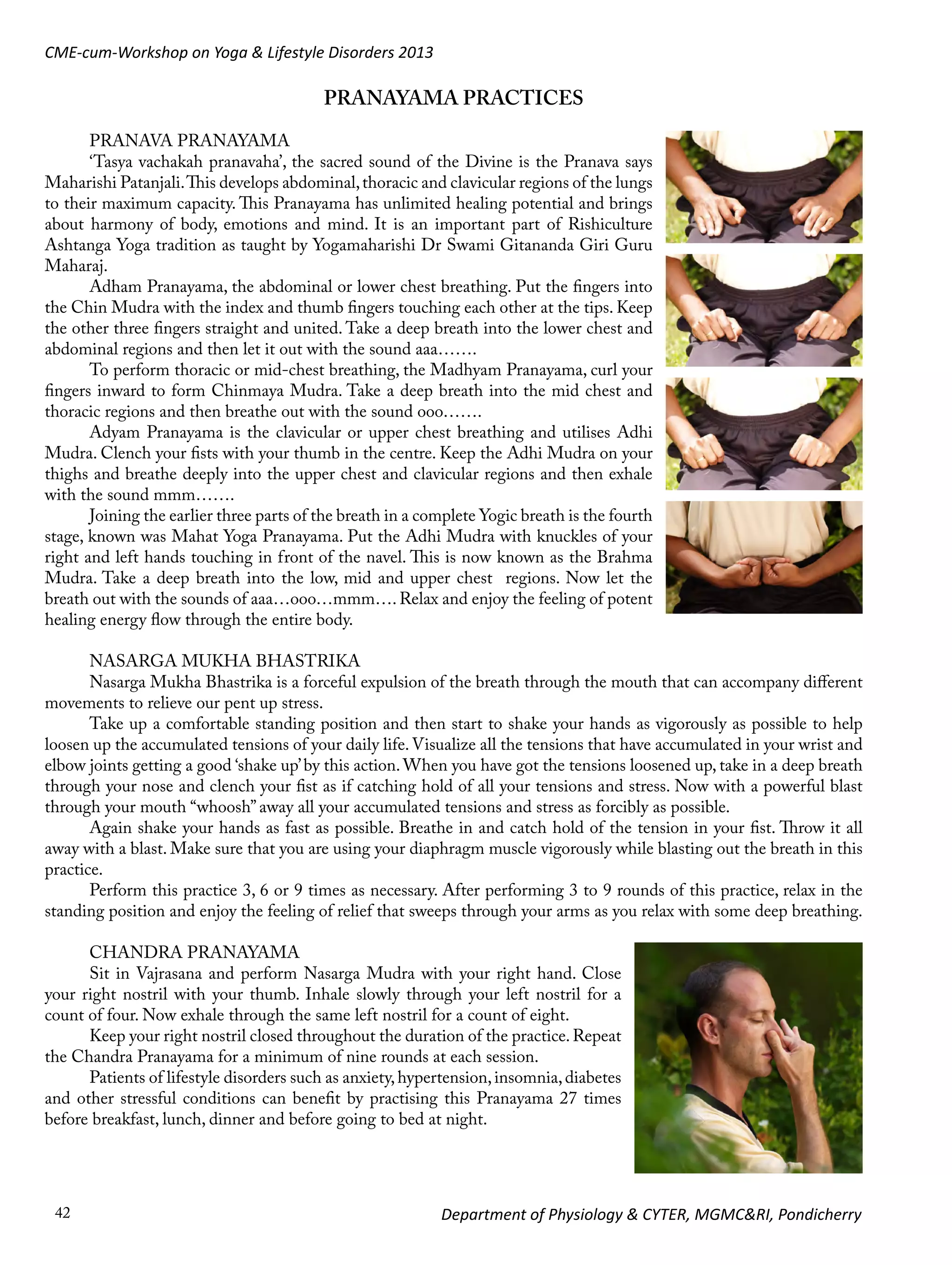 CME-cum-Workshop on Yoga & Lifestyle Disorders 2013

PRANAYAMA PRACTICES
PRANAVA PRANAYAMA
‘Tasya vachakah pranavaha’, the sacred sound of the Divine is the Pranava says
Maharishi Patanjali. This develops abdominal, thoracic and clavicular regions of the lungs
to their maximum capacity. This Pranayama has unlimited healing potential and brings
about harmony of body, emotions and mind. It is an important part of Rishiculture
Ashtanga Yoga tradition as taught by Yogamaharishi Dr Swami Gitananda Giri Guru
Maharaj.
Adham Pranayama, the abdominal or lower chest breathing. Put the fingers into
the Chin Mudra with the index and thumb fingers touching each other at the tips. Keep
the other three fingers straight and united. Take a deep breath into the lower chest and
abdominal regions and then let it out with the sound aaa…….
To perform thoracic or mid-chest breathing, the Madhyam Pranayama, curl your
fingers inward to form Chinmaya Mudra. Take a deep breath into the mid chest and
thoracic regions and then breathe out with the sound ooo…….
Adyam Pranayama is the clavicular or upper chest breathing and utilises Adhi
Mudra. Clench your fists with your thumb in the centre. Keep the Adhi Mudra on your
thighs and breathe deeply into the upper chest and clavicular regions and then exhale
with the sound mmm…….
Joining the earlier three parts of the breath in a complete Yogic breath is the fourth
stage, known was Mahat Yoga Pranayama. Put the Adhi Mudra with knuckles of your
right and left hands touching in front of the navel. This is now known as the Brahma
Mudra. Take a deep breath into the low, mid and upper chest regions. Now let the
breath out with the sounds of aaa…ooo…mmm…. Relax and enjoy the feeling of potent
healing energy flow through the entire body.
NASARGA MUKHA BHASTRIKA
Nasarga Mukha Bhastrika is a forceful expulsion of the breath through the mouth that can accompany different
movements to relieve our pent up stress.
Take up a comfortable standing position and then start to shake your hands as vigorously as possible to help
loosen up the accumulated tensions of your daily life. Visualize all the tensions that have accumulated in your wrist and
elbow joints getting a good ‘shake up’ by this action. When you have got the tensions loosened up, take in a deep breath
through your nose and clench your fist as if catching hold of all your tensions and stress. Now with a powerful blast
through your mouth “whoosh” away all your accumulated tensions and stress as forcibly as possible.
Again shake your hands as fast as possible. Breathe in and catch hold of the tension in your fist. Throw it all
away with a blast. Make sure that you are using your diaphragm muscle vigorously while blasting out the breath in this
practice.
Perform this practice 3, 6 or 9 times as necessary. After performing 3 to 9 rounds of this practice, relax in the
standing position and enjoy the feeling of relief that sweeps through your arms as you relax with some deep breathing.
CHANDRA PRANAYAMA
Sit in Vajrasana and perform Nasarga Mudra with your right hand. Close
your right nostril with your thumb. Inhale slowly through your left nostril for a
count of four. Now exhale through the same left nostril for a count of eight.
Keep your right nostril closed throughout the duration of the practice. Repeat
the Chandra Pranayama for a minimum of nine rounds at each session.
Patients of lifestyle disorders such as anxiety, hypertension, insomnia, diabetes
and other stressful conditions can benefit by practising this Pranayama 27 times
before breakfast, lunch, dinner and before going to bed at night.

42

Department of Physiology & CYTER, MGMC&RI, Pondicherry

 