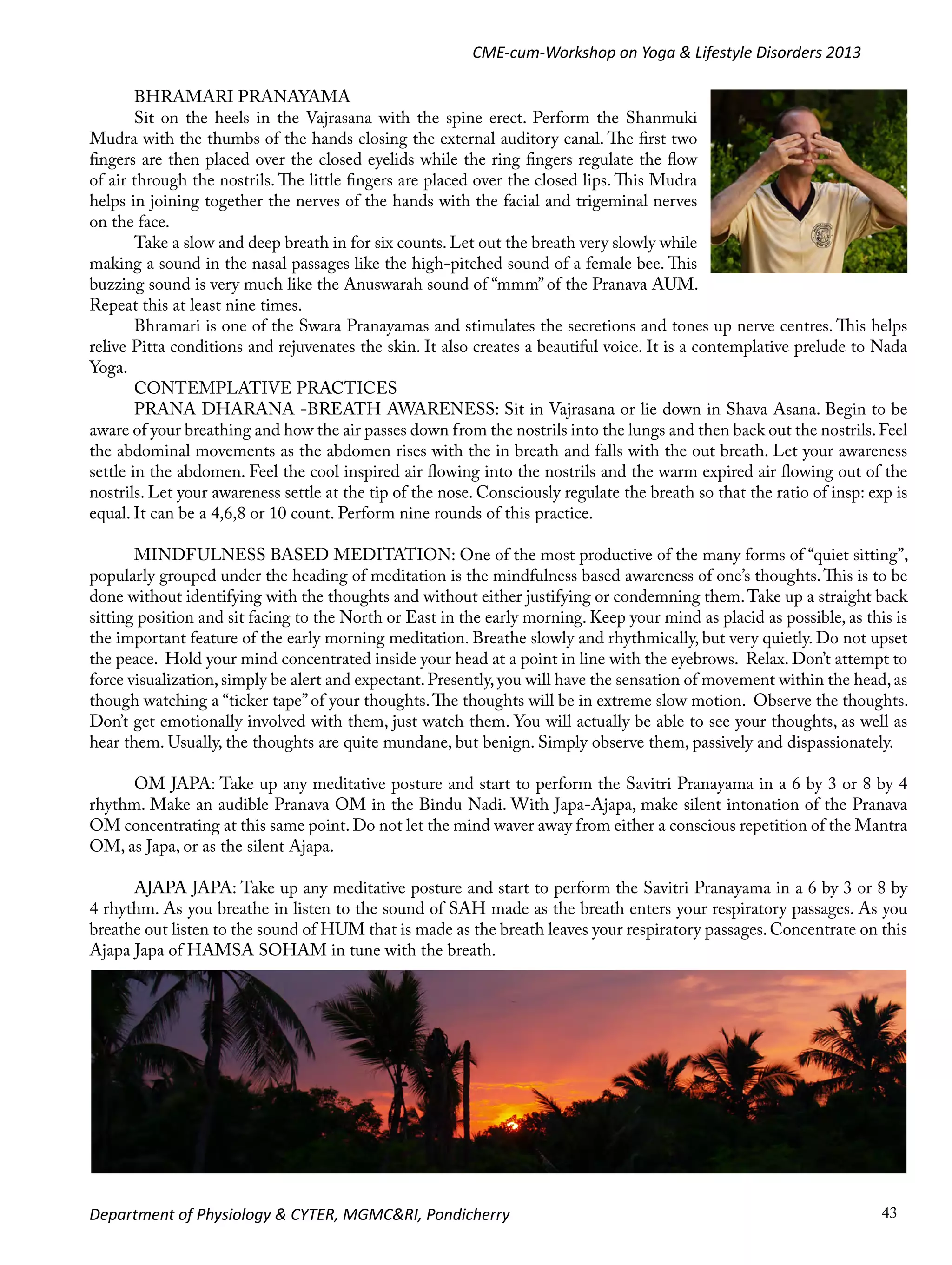 CME-cum-Workshop on Yoga & Lifestyle Disorders 2013
BHRAMARI PRANAYAMA
Sit on the heels in the Vajrasana with the spine erect. Perform the Shanmuki
Mudra with the thumbs of the hands closing the external auditory canal. The first two
fingers are then placed over the closed eyelids while the ring fingers regulate the flow
of air through the nostrils. The little fingers are placed over the closed lips. This Mudra
helps in joining together the nerves of the hands with the facial and trigeminal nerves
on the face.
Take a slow and deep breath in for six counts. Let out the breath very slowly while
making a sound in the nasal passages like the high-pitched sound of a female bee. This
buzzing sound is very much like the Anuswarah sound of “mmm” of the Pranava AUM.
Repeat this at least nine times.
Bhramari is one of the Swara Pranayamas and stimulates the secretions and tones up nerve centres. This helps
relive Pitta conditions and rejuvenates the skin. It also creates a beautiful voice. It is a contemplative prelude to Nada
Yoga.
CONTEMPLATIVE PRACTICES
PRANA DHARANA -BREATH AWARENESS: Sit in Vajrasana or lie down in Shava Asana. Begin to be
aware of your breathing and how the air passes down from the nostrils into the lungs and then back out the nostrils. Feel
the abdominal movements as the abdomen rises with the in breath and falls with the out breath. Let your awareness
settle in the abdomen. Feel the cool inspired air flowing into the nostrils and the warm expired air flowing out of the
nostrils. Let your awareness settle at the tip of the nose. Consciously regulate the breath so that the ratio of insp: exp is
equal. It can be a 4,6,8 or 10 count. Perform nine rounds of this practice.
MINDFULNESS BASED MEDITATION: One of the most productive of the many forms of “quiet sitting”,
popularly grouped under the heading of meditation is the mindfulness based awareness of one’s thoughts. This is to be
done without identifying with the thoughts and without either justifying or condemning them. Take up a straight back
sitting position and sit facing to the North or East in the early morning. Keep your mind as placid as possible, as this is
the important feature of the early morning meditation. Breathe slowly and rhythmically, but very quietly. Do not upset
the peace. Hold your mind concentrated inside your head at a point in line with the eyebrows. Relax. Don’t attempt to
force visualization, simply be alert and expectant. Presently, you will have the sensation of movement within the head, as
though watching a “ticker tape” of your thoughts. The thoughts will be in extreme slow motion. Observe the thoughts.
Don’t get emotionally involved with them, just watch them. You will actually be able to see your thoughts, as well as
hear them. Usually, the thoughts are quite mundane, but benign. Simply observe them, passively and dispassionately.
OM JAPA: Take up any meditative posture and start to perform the Savitri Pranayama in a 6 by 3 or 8 by 4
rhythm. Make an audible Pranava OM in the Bindu Nadi. With Japa-Ajapa, make silent intonation of the Pranava
OM concentrating at this same point. Do not let the mind waver away from either a conscious repetition of the Mantra
OM, as Japa, or as the silent Ajapa.
AJAPA JAPA: Take up any meditative posture and start to perform the Savitri Pranayama in a 6 by 3 or 8 by
4 rhythm. As you breathe in listen to the sound of SAH made as the breath enters your respiratory passages. As you
breathe out listen to the sound of HUM that is made as the breath leaves your respiratory passages. Concentrate on this
Ajapa Japa of HAMSA SOHAM in tune with the breath.

Department of Physiology & CYTER, MGMC&RI, Pondicherry

43

 