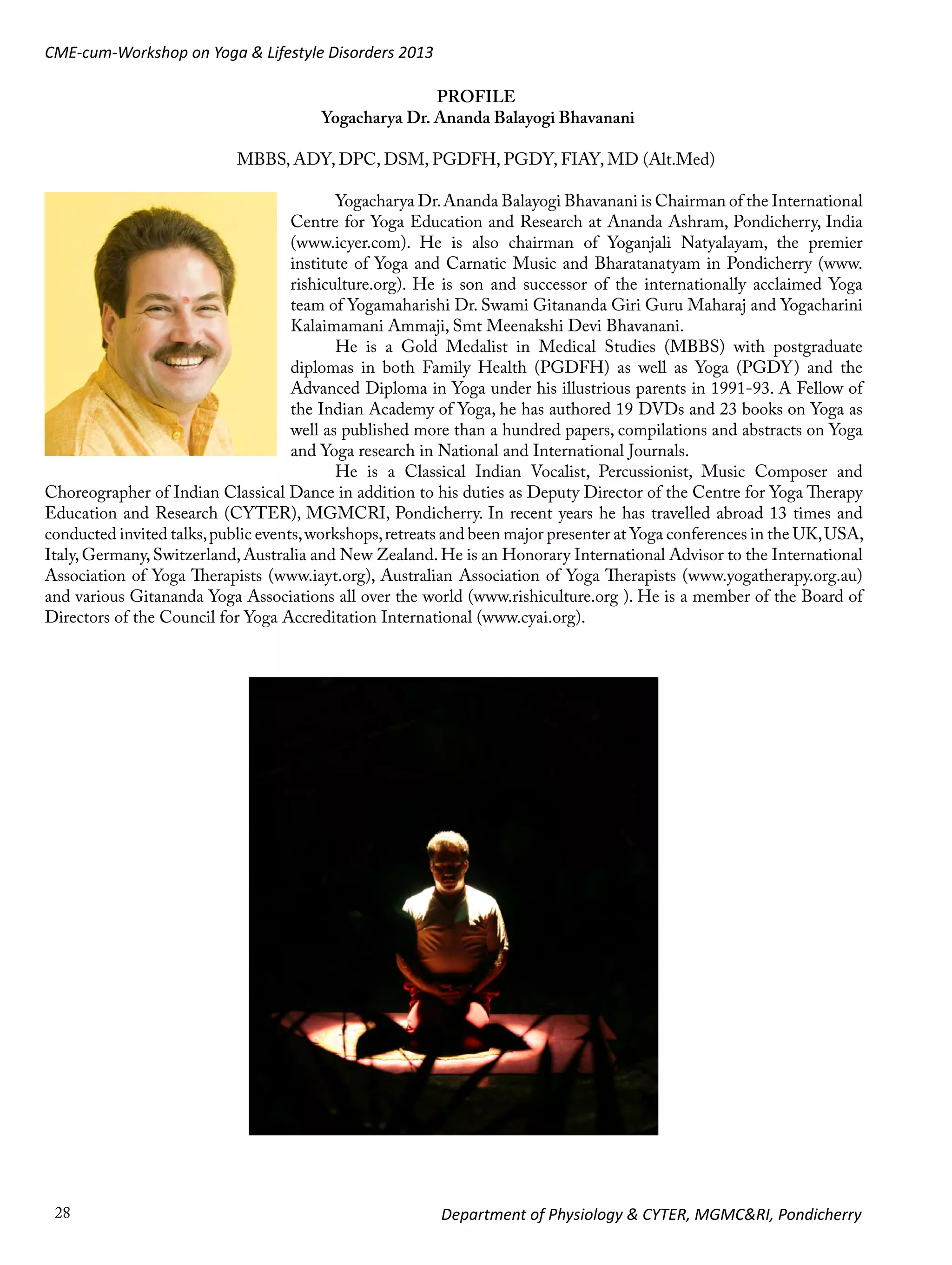 CME-cum-Workshop on Yoga & Lifestyle Disorders 2013
PROFILE
Yogacharya Dr. Ananda Balayogi Bhavanani
MBBS, ADY, DPC, DSM, PGDFH, PGDY, FIAY, MD (Alt.Med)
Yogacharya Dr. Ananda Balayogi Bhavanani is Chairman of the International
Centre for Yoga Education and Research at Ananda Ashram, Pondicherry, India
(www.icyer.com). He is also chairman of Yoganjali Natyalayam, the premier
institute of Yoga and Carnatic Music and Bharatanatyam in Pondicherry (www.
rishiculture.org). He is son and successor of the internationally acclaimed Yoga
team of Yogamaharishi Dr. Swami Gitananda Giri Guru Maharaj and Yogacharini
Kalaimamani Ammaji, Smt Meenakshi Devi Bhavanani.
He is a Gold Medalist in Medical Studies (MBBS) with postgraduate
diplomas in both Family Health (PGDFH) as well as Yoga (PGDY) and the
Advanced Diploma in Yoga under his illustrious parents in 1991-93. A Fellow of
the Indian Academy of Yoga, he has authored 19 DVDs and 23 books on Yoga as
well as published more than a hundred papers, compilations and abstracts on Yoga
and Yoga research in National and International Journals.
He is a Classical Indian Vocalist, Percussionist, Music Composer and
Choreographer of Indian Classical Dance in addition to his duties as Deputy Director of the Centre for Yoga Therapy
Education and Research (CYTER), MGMCRI, Pondicherry. In recent years he has travelled abroad 13 times and
conducted invited talks, public events, workshops, retreats and been major presenter at Yoga conferences in the UK, USA,
Italy, Germany, Switzerland, Australia and New Zealand. He is an Honorary International Advisor to the International
Association of Yoga Therapists (www.iayt.org), Australian Association of Yoga Therapists (www.yogatherapy.org.au)
and various Gitananda Yoga Associations all over the world (www.rishiculture.org ). He is a member of the Board of
Directors of the Council for Yoga Accreditation International (www.cyai.org).

28

Department of Physiology & CYTER, MGMC&RI, Pondicherry

 