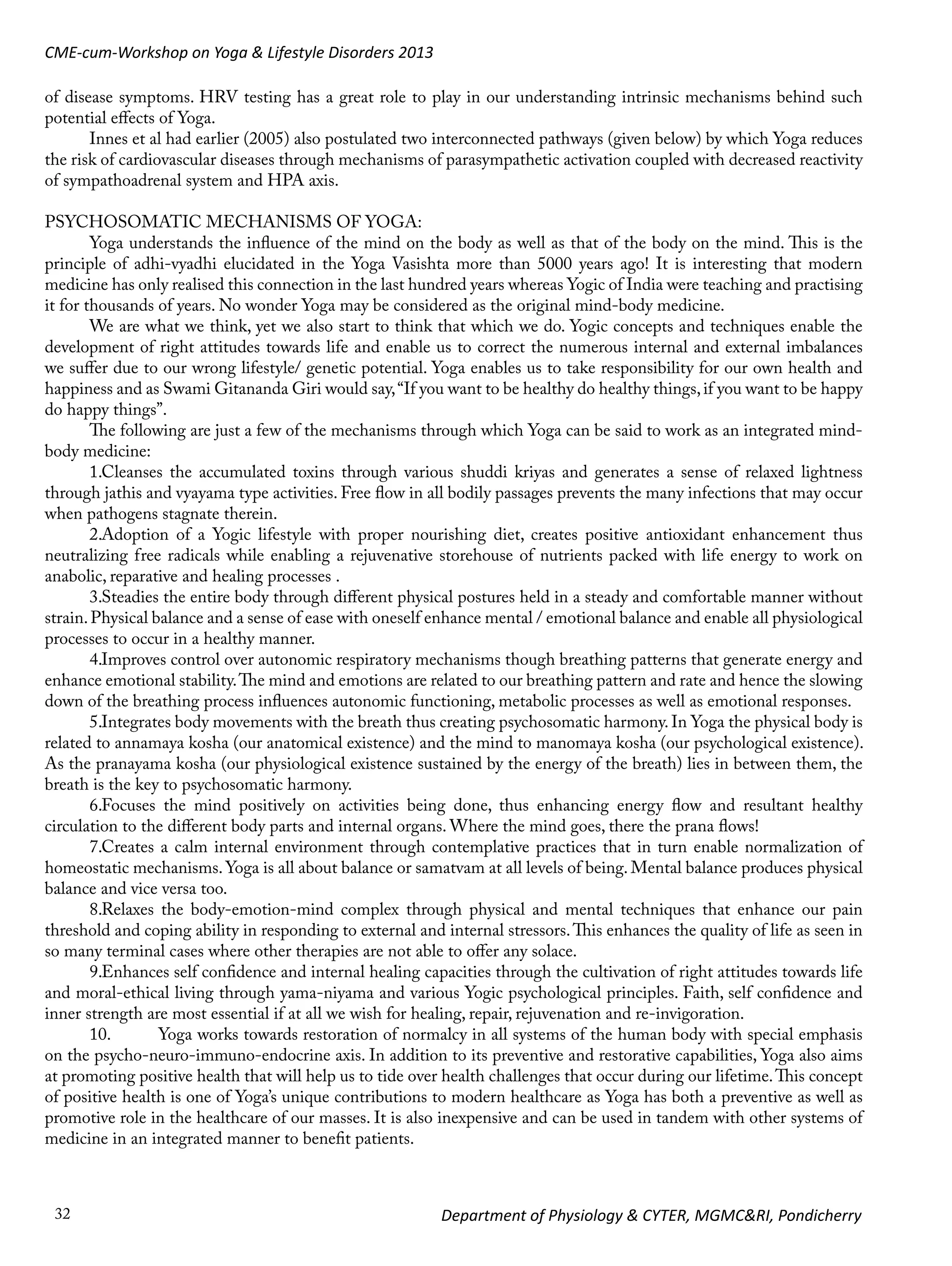 CME-cum-Workshop on Yoga & Lifestyle Disorders 2013
of disease symptoms. HRV testing has a great role to play in our understanding intrinsic mechanisms behind such
potential effects of Yoga.
Innes et al had earlier (2005) also postulated two interconnected pathways (given below) by which Yoga reduces
the risk of cardiovascular diseases through mechanisms of parasympathetic activation coupled with decreased reactivity
of sympathoadrenal system and HPA axis.
PSYCHOSOMATIC MECHANISMS OF YOGA:
Yoga understands the influence of the mind on the body as well as that of the body on the mind. This is the
principle of adhi-vyadhi elucidated in the Yoga Vasishta more than 5000 years ago! It is interesting that modern
medicine has only realised this connection in the last hundred years whereas Yogic of India were teaching and practising
it for thousands of years. No wonder Yoga may be considered as the original mind-body medicine.
We are what we think, yet we also start to think that which we do. Yogic concepts and techniques enable the
development of right attitudes towards life and enable us to correct the numerous internal and external imbalances
we suffer due to our wrong lifestyle/ genetic potential. Yoga enables us to take responsibility for our own health and
happiness and as Swami Gitananda Giri would say, “If you want to be healthy do healthy things, if you want to be happy
do happy things”.
The following are just a few of the mechanisms through which Yoga can be said to work as an integrated mindbody medicine:
1.	 leanses the accumulated toxins through various shuddi kriyas and generates a sense of relaxed lightness
C
through jathis and vyayama type activities. Free flow in all bodily passages prevents the many infections that may occur
when pathogens stagnate therein.
A
2.	 doption of a Yogic lifestyle with proper nourishing diet, creates positive antioxidant enhancement thus
neutralizing free radicals while enabling a rejuvenative storehouse of nutrients packed with life energy to work on
anabolic, reparative and healing processes .
S
3.	 teadies the entire body through different physical postures held in a steady and comfortable manner without
strain. Physical balance and a sense of ease with oneself enhance mental / emotional balance and enable all physiological
processes to occur in a healthy manner.
I
4.	 mproves control over autonomic respiratory mechanisms though breathing patterns that generate energy and
enhance emotional stability. The mind and emotions are related to our breathing pattern and rate and hence the slowing
down of the breathing process influences autonomic functioning, metabolic processes as well as emotional responses.
I
5.	 ntegrates body movements with the breath thus creating psychosomatic harmony. In Yoga the physical body is
related to annamaya kosha (our anatomical existence) and the mind to manomaya kosha (our psychological existence).
As the pranayama kosha (our physiological existence sustained by the energy of the breath) lies in between them, the
breath is the key to psychosomatic harmony.
F
6.	 ocuses the mind positively on activities being done, thus enhancing energy flow and resultant healthy
circulation to the different body parts and internal organs. Where the mind goes, there the prana flows!
C
7.	 reates a calm internal environment through contemplative practices that in turn enable normalization of
homeostatic mechanisms. Yoga is all about balance or samatvam at all levels of being. Mental balance produces physical
balance and vice versa too.
R
8.	 elaxes the body-emotion-mind complex through physical and mental techniques that enhance our pain
threshold and coping ability in responding to external and internal stressors. This enhances the quality of life as seen in
so many terminal cases where other therapies are not able to offer any solace.
E
9.	 nhances self confidence and internal healing capacities through the cultivation of right attitudes towards life
and moral-ethical living through yama-niyama and various Yogic psychological principles. Faith, self confidence and
inner strength are most essential if at all we wish for healing, repair, rejuvenation and re-invigoration.
Yoga works towards restoration of normalcy in all systems of the human body with special emphasis
10.	
on the psycho-neuro-immuno-endocrine axis. In addition to its preventive and restorative capabilities, Yoga also aims
at promoting positive health that will help us to tide over health challenges that occur during our lifetime. This concept
of positive health is one of Yoga’s unique contributions to modern healthcare as Yoga has both a preventive as well as
promotive role in the healthcare of our masses. It is also inexpensive and can be used in tandem with other systems of
medicine in an integrated manner to benefit patients.

32

Department of Physiology & CYTER, MGMC&RI, Pondicherry

 