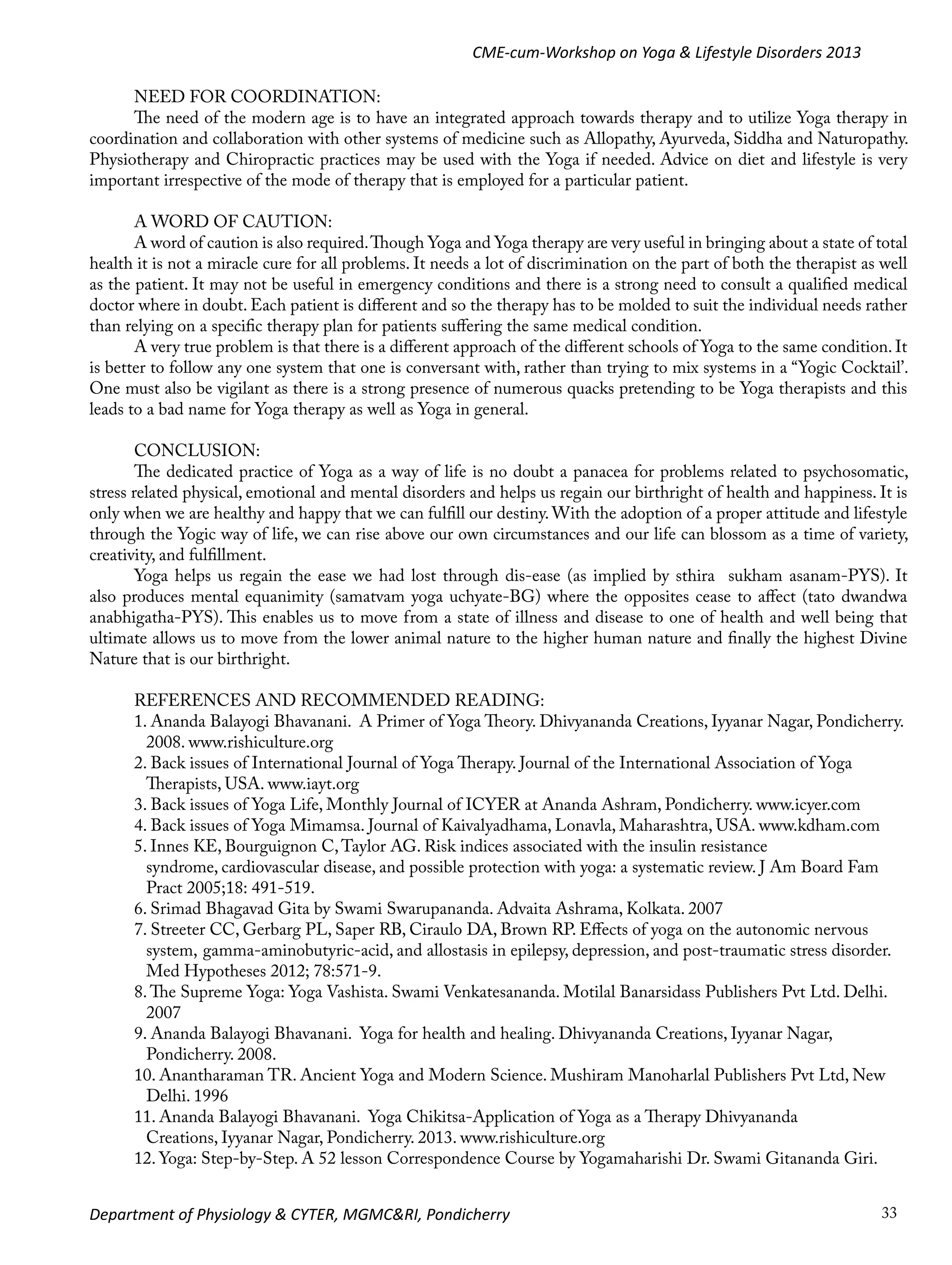 CME-cum-Workshop on Yoga & Lifestyle Disorders 2013
NEED FOR COORDINATION:
The need of the modern age is to have an integrated approach towards therapy and to utilize Yoga therapy in
coordination and collaboration with other systems of medicine such as Allopathy, Ayurveda, Siddha and Naturopathy.
Physiotherapy and Chiropractic practices may be used with the Yoga if needed. Advice on diet and lifestyle is very
important irrespective of the mode of therapy that is employed for a particular patient.
A WORD OF CAUTION:
A word of caution is also required. Though Yoga and Yoga therapy are very useful in bringing about a state of total
health it is not a miracle cure for all problems. It needs a lot of discrimination on the part of both the therapist as well
as the patient. It may not be useful in emergency conditions and there is a strong need to consult a qualified medical
doctor where in doubt. Each patient is different and so the therapy has to be molded to suit the individual needs rather
than relying on a specific therapy plan for patients suffering the same medical condition.
A very true problem is that there is a different approach of the different schools of Yoga to the same condition. It
is better to follow any one system that one is conversant with, rather than trying to mix systems in a “Yogic Cocktail’.
One must also be vigilant as there is a strong presence of numerous quacks pretending to be Yoga therapists and this
leads to a bad name for Yoga therapy as well as Yoga in general.
CONCLUSION:
The dedicated practice of Yoga as a way of life is no doubt a panacea for problems related to psychosomatic,
stress related physical, emotional and mental disorders and helps us regain our birthright of health and happiness. It is
only when we are healthy and happy that we can fulfill our destiny. With the adoption of a proper attitude and lifestyle
through the Yogic way of life, we can rise above our own circumstances and our life can blossom as a time of variety,
creativity, and fulfillment.
Yoga helps us regain the ease we had lost through dis-ease (as implied by sthira sukham asanam-PYS). It
also produces mental equanimity (samatvam yoga uchyate-BG) where the opposites cease to affect (tato dwandwa
anabhigatha-PYS). This enables us to move from a state of illness and disease to one of health and well being that
ultimate allows us to move from the lower animal nature to the higher human nature and finally the highest Divine
Nature that is our birthright.
REFERENCES AND RECOMMENDED READING:
1.	Ananda Balayogi Bhavanani. A Primer of Yoga Theory. Dhivyananda Creations, Iyyanar Nagar, Pondicherry. 	
2008. www.rishiculture.org
	
2.	Back issues of International Journal of Yoga Therapy. Journal of the International Association of Yoga 		
Therapists, USA. www.iayt.org
	
3.	Back issues of Yoga Life, Monthly Journal of ICYER at Ananda Ashram, Pondicherry. www.icyer.com
4.	Back issues of Yoga Mimamsa. Journal of Kaivalyadhama, Lonavla, Maharashtra, USA. www.kdham.com
5. Innes KE, Bourguignon C, Taylor AG. Risk indices associated with the insulin resistance 			
syndrome, cardiovascular disease, and possible protection with yoga: a systematic review. J Am Board Fam 		
	
Pract 2005;18: 491-519.
	
6. Srimad Bhagavad Gita by Swami Swarupananda. Advaita Ashrama, Kolkata. 2007
7.	Streeter CC, Gerbarg PL, Saper RB, Ciraulo DA, Brown RP. Effects of yoga on the autonomic nervous 		
system, 	gamma-aminobutyric-acid, and allostasis in epilepsy, depression, and post-traumatic stress disorder. 	
	
Med Hypotheses 2012; 78:571-9.
	
8.	The Supreme Yoga: Yoga Vashista. Swami Venkatesananda. Motilal Banarsidass Publishers Pvt Ltd. Delhi. 	
	2007
9.	Ananda Balayogi Bhavanani. Yoga for health and healing. Dhivyananda Creations, Iyyanar Nagar, 		
Pondicherry. 2008.
	
10. Anantharaman TR. Ancient Yoga and Modern Science. Mushiram Manoharlal Publishers Pvt Ltd, New 	
Delhi. 1996
	
11. Ananda Balayogi Bhavanani. Yoga Chikitsa-Application of Yoga as a Therapy Dhivyananda 			
Creations, Iyyanar Nagar, Pondicherry. 2013. www.rishiculture.org
	
12. Yoga: Step-by-Step. A 52 lesson Correspondence Course by Yogamaharishi Dr. Swami Gitananda Giri. 		
Department of Physiology & CYTER, MGMC&RI, Pondicherry

33

 