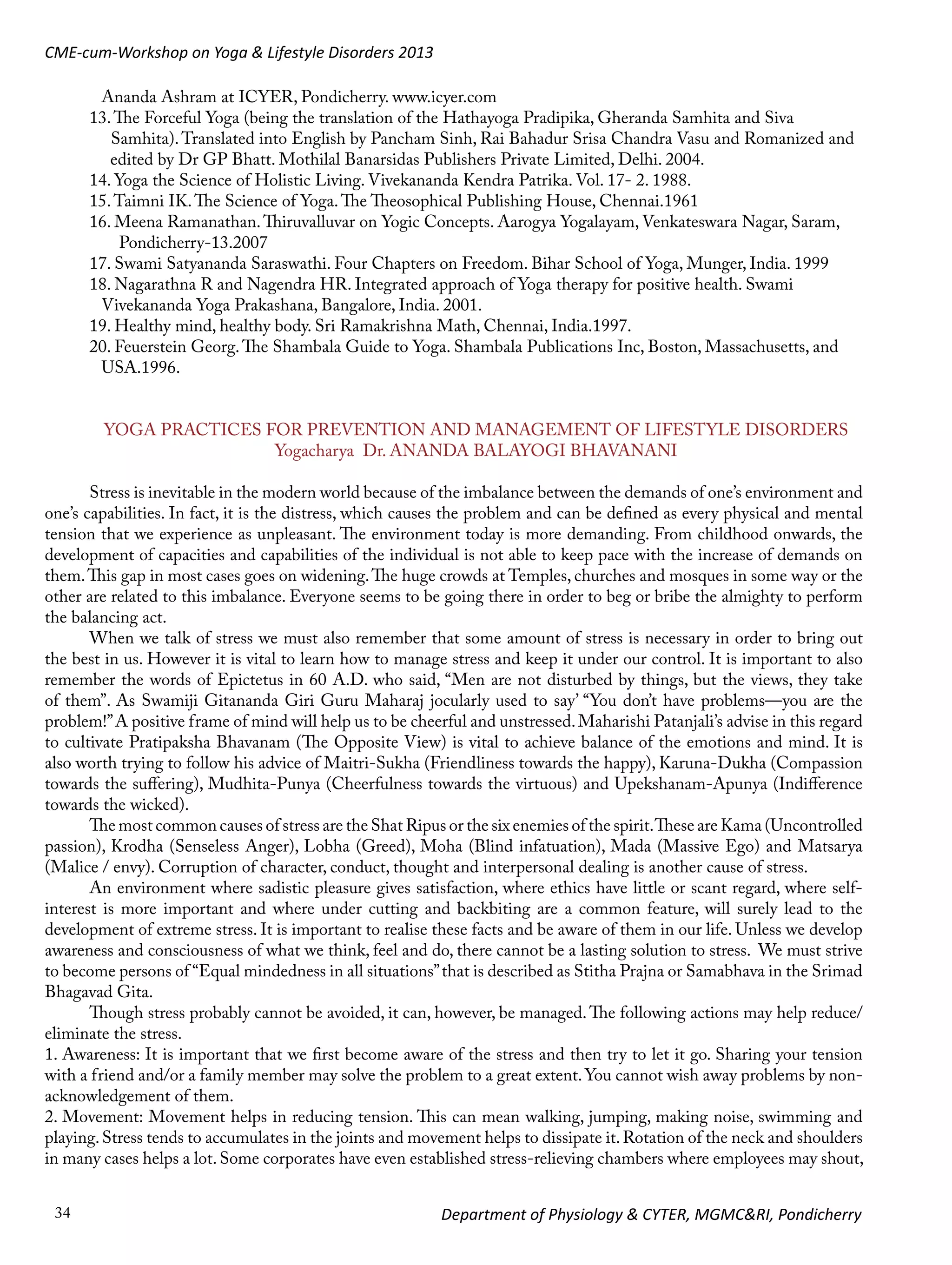 CME-cum-Workshop on Yoga & Lifestyle Disorders 2013
	

Ananda Ashram at ICYER, Pondicherry. www.icyer.com
13. The Forceful Yoga (being the translation of the Hathayoga Pradipika, Gheranda Samhita and Siva 		
Samhita). Translated into English by Pancham Sinh, Rai Bahadur Srisa Chandra Vasu and Romanized and 	
	
edited by Dr GP Bhatt. Mothilal Banarsidas Publishers Private Limited, Delhi. 2004.
14. Yoga the Science of Holistic Living. Vivekananda Kendra Patrika. Vol. 17- 2. 1988.
15. Taimni IK. The Science of Yoga. The Theosophical Publishing House, Chennai.1961
16. Meena Ramanathan. Thiruvalluvar on Yogic Concepts. Aarogya Yogalayam, Venkateswara Nagar, Saram, 	
	
Pondicherry-13.2007
17. Swami Satyananda Saraswathi. Four Chapters on Freedom. Bihar School of Yoga, Munger, India. 1999
18. Nagarathna R and Nagendra HR. Integrated approach of Yoga therapy for positive health. Swami 		
	
Vivekananda Yoga Prakashana, Bangalore, India. 2001.
19. Healthy mind, healthy body. Sri Ramakrishna Math, Chennai, India.1997.
20. Feuerstein Georg. The Shambala Guide to Yoga. Shambala Publications Inc, Boston, Massachusetts, and 	
	USA.1996.
YOGA PRACTICES FOR PREVENTION AND MANAGEMENT OF LIFESTYLE DISORDERS
Yogacharya Dr. ANANDA BALAYOGI BHAVANANI
Stress is inevitable in the modern world because of the imbalance between the demands of one’s environment and
one’s capabilities. In fact, it is the distress, which causes the problem and can be defined as every physical and mental
tension that we experience as unpleasant. The environment today is more demanding. From childhood onwards, the
development of capacities and capabilities of the individual is not able to keep pace with the increase of demands on
them. This gap in most cases goes on widening. The huge crowds at Temples, churches and mosques in some way or the
other are related to this imbalance. Everyone seems to be going there in order to beg or bribe the almighty to perform
the balancing act.
When we talk of stress we must also remember that some amount of stress is necessary in order to bring out
the best in us. However it is vital to learn how to manage stress and keep it under our control. It is important to also
remember the words of Epictetus in 60 A.D. who said, “Men are not disturbed by things, but the views, they take
of them”. As Swamiji Gitananda Giri Guru Maharaj jocularly used to say’ “You don’t have problems—you are the
problem!” A positive frame of mind will help us to be cheerful and unstressed. Maharishi Patanjali’s advise in this regard
to cultivate Pratipaksha Bhavanam (The Opposite View) is vital to achieve balance of the emotions and mind. It is
also worth trying to follow his advice of Maitri-Sukha (Friendliness towards the happy), Karuna-Dukha (Compassion
towards the suffering), Mudhita-Punya (Cheerfulness towards the virtuous) and Upekshanam-Apunya (Indifference
towards the wicked).
The most common causes of stress are the Shat Ripus or the six enemies of the spirit. These are Kama (Uncontrolled
passion), Krodha (Senseless Anger), Lobha (Greed), Moha (Blind infatuation), Mada (Massive Ego) and Matsarya
(Malice / envy). Corruption of character, conduct, thought and interpersonal dealing is another cause of stress.
An environment where sadistic pleasure gives satisfaction, where ethics have little or scant regard, where selfinterest is more important and where under cutting and backbiting are a common feature, will surely lead to the
development of extreme stress. It is important to realise these facts and be aware of them in our life. Unless we develop
awareness and consciousness of what we think, feel and do, there cannot be a lasting solution to stress. We must strive
to become persons of “Equal mindedness in all situations” that is described as Stitha Prajna or Samabhava in the Srimad
Bhagavad Gita.
Though stress probably cannot be avoided, it can, however, be managed. The following actions may help reduce/
eliminate the stress.
1. Awareness: It is important that we first become aware of the stress and then try to let it go. Sharing your tension
with a friend and/or a family member may solve the problem to a great extent. You cannot wish away problems by nonacknowledgement of them.
2. Movement: Movement helps in reducing tension. This can mean walking, jumping, making noise, swimming and
playing. Stress tends to accumulates in the joints and movement helps to dissipate it. Rotation of the neck and shoulders
in many cases helps a lot. Some corporates have even established stress-relieving chambers where employees may shout,
34

Department of Physiology & CYTER, MGMC&RI, Pondicherry

 