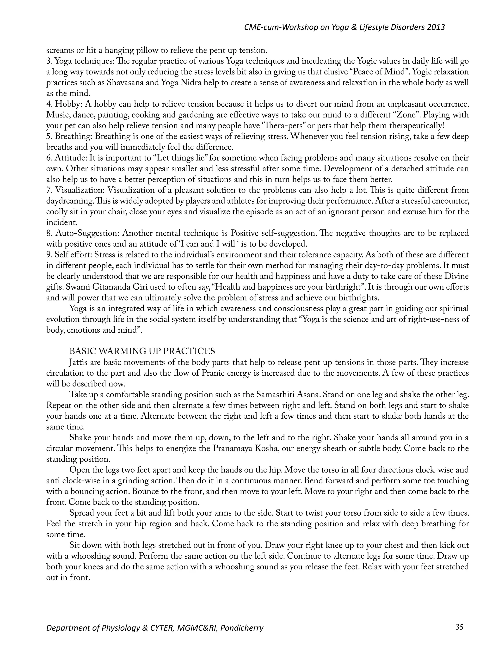 CME-cum-Workshop on Yoga & Lifestyle Disorders 2013
screams or hit a hanging pillow to relieve the pent up tension.
3. Yoga techniques: The regular practice of various Yoga techniques and inculcating the Yogic values in daily life will go
a long way towards not only reducing the stress levels bit also in giving us that elusive “Peace of Mind”. Yogic relaxation
practices such as Shavasana and Yoga Nidra help to create a sense of awareness and relaxation in the whole body as well
as the mind.
4. Hobby: A hobby can help to relieve tension because it helps us to divert our mind from an unpleasant occurrence.
Music, dance, painting, cooking and gardening are effective ways to take our mind to a different “Zone”. Playing with
your pet can also help relieve tension and many people have ‘Thera-pets” or pets that help them therapeutically!
5. Breathing: Breathing is one of the easiest ways of relieving stress. Whenever you feel tension rising, take a few deep
breaths and you will immediately feel the difference.
6. Attitude: It is important to “Let things lie” for sometime when facing problems and many situations resolve on their
own. Other situations may appear smaller and less stressful after some time. Development of a detached attitude can
also help us to have a better perception of situations and this in turn helps us to face them better.
7. Visualization: Visualization of a pleasant solution to the problems can also help a lot. This is quite different from
daydreaming. This is widely adopted by players and athletes for improving their performance. After a stressful encounter,
coolly sit in your chair, close your eyes and visualize the episode as an act of an ignorant person and excuse him for the
incident.
8. Auto-Suggestion: Another mental technique is Positive self-suggestion. The negative thoughts are to be replaced
with positive ones and an attitude of ‘I can and I will ‘ is to be developed.
9. Self effort: Stress is related to the individual’s environment and their tolerance capacity. As both of these are different
in different people, each individual has to settle for their own method for managing their day-to-day problems. It must
be clearly understood that we are responsible for our health and happiness and have a duty to take care of these Divine
gifts. Swami Gitananda Giri used to often say, “Health and happiness are your birthright”. It is through our own efforts
and will power that we can ultimately solve the problem of stress and achieve our birthrights.
Yoga is an integrated way of life in which awareness and consciousness play a great part in guiding our spiritual
evolution through life in the social system itself by understanding that “Yoga is the science and art of right-use-ness of
body, emotions and mind”.
BASIC WARMING UP PRACTICES
Jattis are basic movements of the body parts that help to release pent up tensions in those parts. They increase
circulation to the part and also the flow of Pranic energy is increased due to the movements. A few of these practices
will be described now.
Take up a comfortable standing position such as the Samasthiti Asana. Stand on one leg and shake the other leg.
Repeat on the other side and then alternate a few times between right and left. Stand on both legs and start to shake
your hands one at a time. Alternate between the right and left a few times and then start to shake both hands at the
same time.
Shake your hands and move them up, down, to the left and to the right. Shake your hands all around you in a
circular movement. This helps to energize the Pranamaya Kosha, our energy sheath or subtle body. Come back to the
standing position.
Open the legs two feet apart and keep the hands on the hip. Move the torso in all four directions clock-wise and
anti clock-wise in a grinding action. Then do it in a continuous manner. Bend forward and perform some toe touching
with a bouncing action. Bounce to the front, and then move to your left. Move to your right and then come back to the
front. Come back to the standing position.
Spread your feet a bit and lift both your arms to the side. Start to twist your torso from side to side a few times.
Feel the stretch in your hip region and back. Come back to the standing position and relax with deep breathing for
some time.
Sit down with both legs stretched out in front of you. Draw your right knee up to your chest and then kick out
with a whooshing sound. Perform the same action on the left side. Continue to alternate legs for some time. Draw up
both your knees and do the same action with a whooshing sound as you release the feet. Relax with your feet stretched
out in front.

Department of Physiology & CYTER, MGMC&RI, Pondicherry

35

 