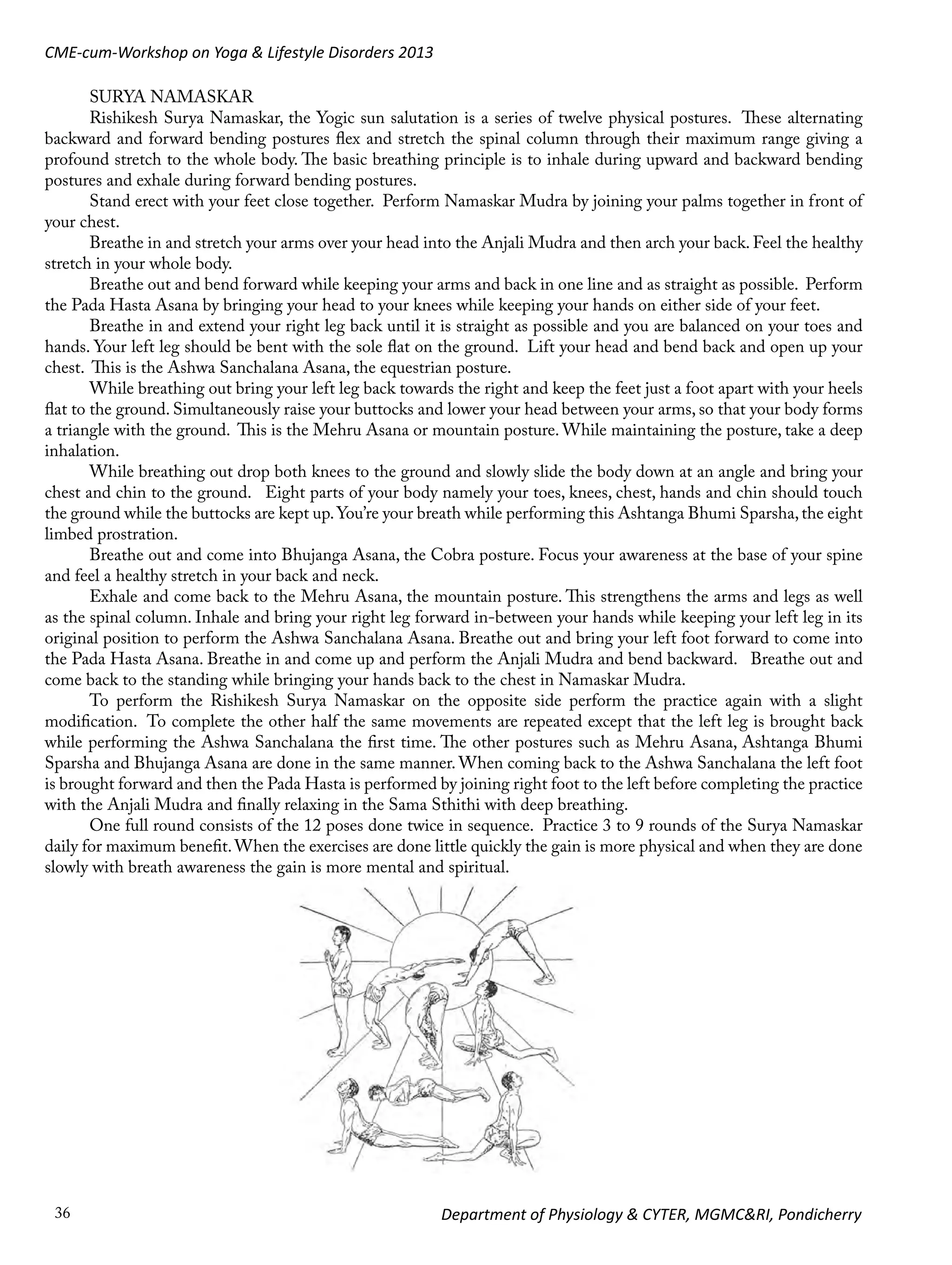 CME-cum-Workshop on Yoga & Lifestyle Disorders 2013
SURYA NAMASKAR
Rishikesh Surya Namaskar, the Yogic sun salutation is a series of twelve physical postures. These alternating
backward and forward bending postures flex and stretch the spinal column through their maximum range giving a
profound stretch to the whole body. The basic breathing principle is to inhale during upward and backward bending
postures and exhale during forward bending postures.
Stand erect with your feet close together. Perform Namaskar Mudra by joining your palms together in front of
your chest.
Breathe in and stretch your arms over your head into the Anjali Mudra and then arch your back. Feel the healthy
stretch in your whole body.
Breathe out and bend forward while keeping your arms and back in one line and as straight as possible. Perform
the Pada Hasta Asana by bringing your head to your knees while keeping your hands on either side of your feet.
Breathe in and extend your right leg back until it is straight as possible and you are balanced on your toes and
hands. Your left leg should be bent with the sole flat on the ground. Lift your head and bend back and open up your
chest. This is the Ashwa Sanchalana Asana, the equestrian posture.
While breathing out bring your left leg back towards the right and keep the feet just a foot apart with your heels
flat to the ground. Simultaneously raise your buttocks and lower your head between your arms, so that your body forms
a triangle with the ground. This is the Mehru Asana or mountain posture. While maintaining the posture, take a deep
inhalation.
While breathing out drop both knees to the ground and slowly slide the body down at an angle and bring your
chest and chin to the ground. Eight parts of your body namely your toes, knees, chest, hands and chin should touch
the ground while the buttocks are kept up. You’re your breath while performing this Ashtanga Bhumi Sparsha, the eight
limbed prostration.
Breathe out and come into Bhujanga Asana, the Cobra posture. Focus your awareness at the base of your spine
and feel a healthy stretch in your back and neck.
Exhale and come back to the Mehru Asana, the mountain posture. This strengthens the arms and legs as well
as the spinal column. Inhale and bring your right leg forward in-between your hands while keeping your left leg in its
original position to perform the Ashwa Sanchalana Asana. Breathe out and bring your left foot forward to come into
the Pada Hasta Asana. Breathe in and come up and perform the Anjali Mudra and bend backward. Breathe out and
come back to the standing while bringing your hands back to the chest in Namaskar Mudra.
To perform the Rishikesh Surya Namaskar on the opposite side perform the practice again with a slight
modification. To complete the other half the same movements are repeated except that the left leg is brought back
while performing the Ashwa Sanchalana the first time. The other postures such as Mehru Asana, Ashtanga Bhumi
Sparsha and Bhujanga Asana are done in the same manner. When coming back to the Ashwa Sanchalana the left foot
is brought forward and then the Pada Hasta is performed by joining right foot to the left before completing the practice
with the Anjali Mudra and finally relaxing in the Sama Sthithi with deep breathing.
One full round consists of the 12 poses done twice in sequence. Practice 3 to 9 rounds of the Surya Namaskar
daily for maximum benefit. When the exercises are done little quickly the gain is more physical and when they are done
slowly with breath awareness the gain is more mental and spiritual.

36

Department of Physiology & CYTER, MGMC&RI, Pondicherry

 