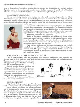 CME-cum-Workshop on Yoga & Lifestyle Disorders 2013
useful for those suffering from diabetes as well as digestive disorders. It is also useful for neck and back problems.
Repeat the practice on the opposite side in a similar manner. Hold the posture for 30 seconds with soft breathing.
Release the posture and come back to the Uttana Asana and relax with deep breathing for some time.
ARDHA MATSYENDRA ASANA
Sit erect with both legs stretched out in front and your palms gently pressing on the ground by your sides in
Uttana Asana. Fold your right knee and place the heel tight in against the perineum. Place your left foot by the side
of your right thigh by crossing it over the knee. Bring your right hand round the outer side of the left knee passing
between the chest and the knee and catch hold of the left big toe. Your right shoulder blade rests on the outer side of
your left knee.
Take your left hand round your back and try to get a grip on your right thigh.
Look back over your left shoulder.The erect knee acts as a fulcrum for getting maximum
twist of the spine. Keep your trunk vertical. Hold the posture for 30 seconds with soft
breathing. This posture gives an excellent massage to all the abdominal organs and is
very useful for those suffering from diabetes as well as digestive disorders.
Release and come back to the Uttana Asana.
Repeat on the opposite side by folding your left knee with the heel tight in
against the perineum. Place your right foot by the side of your left thigh by crossing
it over the knee. Bring your left hand round the outer side of the right knee passing
between the chest and the knee and catch hold of the right big toe. Your left shoulder
blade rests on the outer side of your right knee.
Take your right hand round your back and try to get a grip on your left thigh.
Look back over your right shoulder. The erect knee acts as a fulcrum for getting
maximum twist of the spine. Keep your trunk vertical. Hold the posture for 30
seconds with soft breathing. When you are ready slowly release the posture and come
back to the Uttana Asana.
CHATUS PADA ASANA AND VYAGRAHA PRANAYAMA
Take up the Chatus Pada Asana with your weight evenly distributed between your hands and knees. Start
breathing in and out for an equal count of six. While breathing in slowly lift your head and arch your back downwards.
Then breathe out slowly and lower your head while
arching your back upwards. Breathe in while lifting
your head and arch your back down.
Breathe out while lowering your head and
arching your back up. Repeat this excellent practice at
least nine times at each session. Vyagraha Pranayama
helps us to utilize all sections of our lungs in a
balanced and controlled manner thus energizing the
whole body with healing Pranic energy.
When ready slowly relax back to the Vajrasana
for a period of quiet contemplation.
BHUJANGINI MUDRA
To perform the Cobra gesture, take up the Unmukha Asana
which is a prone position with your entire body in a straight line.
In this technique the emphasis is on the breathing pattern
and the production of a mighty hissing sound through the
clenched teeth. Slowly bring your arms forward and keep your
palms on the ground alongside your shoulders. Take in a deep
breath. While making a mighty hissing sound, flare back into
the Bhujanga Asana. Slowly relax back onto the floor while
breathing in and then again flare back with a mighty hiss. Repeat
38

Department of Physiology & CYTER, MGMC&RI, Pondicherry

 