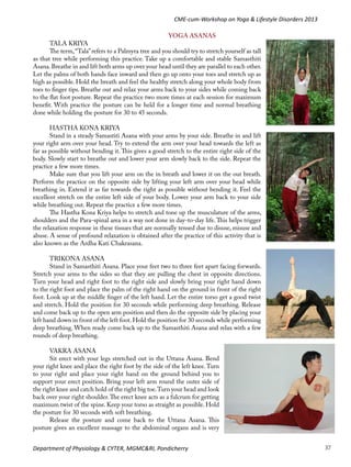 CME-cum-Workshop on Yoga & Lifestyle Disorders 2013
YOGA ASANAS
TALA KRIYA
The term, “Tala” refers to a Palmyra tree and you should try to stretch yourself as tall
as that tree while performing this practice. Take up a comfortable and stable Samasthiti
Asana. Breathe in and lift both arms up over your head until they are parallel to each other.
Let the palms of both hands face inward and then go up onto your toes and stretch up as
high as possible. Hold the breath and feel the healthy stretch along your whole body from
toes to finger tips. Breathe out and relax your arms back to your sides while coming back
to the flat foot posture. Repeat the practice two more times at each session for maximum
benefit. With practice the posture can be held for a longer time and normal breathing
done while holding the posture for 30 to 45 seconds.
HASTHA KONA KRIYA
Stand in a steady Samastiti Asana with your arms by your side. Breathe in and lift
your right arm over your head. Try to extend the arm over your head towards the left as
far as possible without bending it. This gives a good stretch to the entire right side of the
body. Slowly start to breathe out and lower your arm slowly back to the side. Repeat the
practice a few more times.
Make sure that you lift your arm on the in breath and lower it on the out breath.
Perform the practice on the opposite side by lifting your left arm over your head while
breathing in. Extend it as far towards the right as possible without bending it. Feel the
excellent stretch on the entire left side of your body. Lower your arm back to your side
while breathing out. Repeat the practice a few more times.
The Hastha Kona Kriya helps to stretch and tone up the musculature of the arms,
shoulders and the Para-spinal area in a way not done in day-to-day life. This helps trigger
the relaxation response in these tissues that are normally tensed due to disuse, misuse and
abuse. A sense of profound relaxation is obtained after the practice of this activity that is
also known as the Ardha Kati Chakrasana.
TRIKONA ASANA
Stand in Samasthiti Asana. Place your feet two to three feet apart facing forwards.
Stretch your arms to the sides so that they are pulling the chest in opposite directions.
Turn your head and right foot to the right side and slowly bring your right hand down
to the right foot and place the palm of the right hand on the ground in front of the right
foot. Look up at the middle finger of the left hand. Let the entire torso get a good twist
and stretch. Hold the position for 30 seconds while performing deep breathing. Release
and come back up to the open arm position and then do the opposite side by placing your
left hand down in front of the left foot. Hold the position for 30 seconds while performing
deep breathing. When ready come back up to the Samasthiti Asana and relax with a few
rounds of deep breathing.
VAKRA ASANA
Sit erect with your legs stretched out in the Uttana Asana. Bend
your right knee and place the right foot by the side of the left knee. Turn
to your right and place your right hand on the ground behind you to
support your erect position. Bring your left arm round the outer side of
the right knee and catch hold of the right big toe. Turn your head and look
back over your right shoulder. The erect knee acts as a fulcrum for getting
maximum twist of the spine. Keep your torso as straight as possible. Hold
the posture for 30 seconds with soft breathing.
Release the posture and come back to the Uttana Asana. This
posture gives an excellent massage to the abdominal organs and is very
Department of Physiology & CYTER, MGMC&RI, Pondicherry

37

 