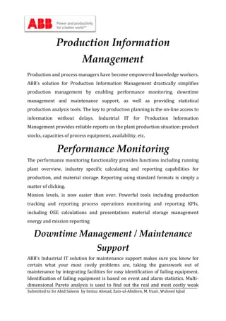 Submitted to Sir Abid Saleem by Imtiaz Ahmad, Zain-ul-Abideen, M. Uzair, Waheed Iqbal
Production Information
Management
Production and process managers have become empowered knowledge workers.
ABB's solution for Production Information Management drastically simplifies
production management by enabling performance monitoring, downtime
management and maintenance support, as well as providing statistical
production analysis tools. The key to production planning is the on-line access to
information without delays. Industrial IT for Production Information
Management provides reliable reports on the plant production situation: product
stocks, capacities of process equipment, availability, etc.
Performance Monitoring
The performance monitoring functionality provides functions including running
plant overview, industry specific calculating and reporting capabilities for
production, and material storage. Reporting using standard formats is simply a
matter of clicking.
Mission levels, is now easier than ever. Powerful tools including production
tracking and reporting process operations monitoring and reporting KPIs,
including OEE calculations and presentations material storage management
energy and mission reporting
Downtime Management / Maintenance
Support
ABB's Industrial IT solution for maintenance support makes sure you know for
certain what your most costly problems are, taking the guesswork out of
maintenance by integrating facilities for easy identification of failing equipment.
Identification of failing equipment is based on event and alarm statistics. Multi-
dimensional Pareto analysis is used to find out the real and most costly weak
 