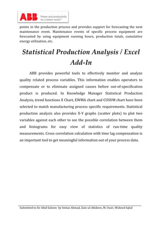 Submitted to Sir Abid Saleem by Imtiaz Ahmad, Zain-ul-Abideen, M. Uzair, Waheed Iqbal
points in the production process and provides support for forecasting the next
maintenance event. Maintenance events of specific process equipment are
forecasted by using equipment running hours, production totals, cumulative
energy utilization, etc.
Statistical Production Analysis / Excel
Add-In
ABB provides powerful tools to effectively monitor and analyze
quality related process variables. This information enables operators to
compensate or to eliminate assigned causes before out-of-specification
product is produced. In Knowledge Manager Statistical Production
Analysis, trend functions X Chart, EWMA chart and CUSUM chart have been
selected to match manufacturing process specific requirements. Statistical
production analysis also provides X-Y graphs (scatter plots) to plot two
variables against each other to see the possible correlation between them
and histograms for easy view of statistics of run-time quality
measurements. Cross correlation calculation with time lag compensation is
an important tool to get meaningful information out of your process data.
 