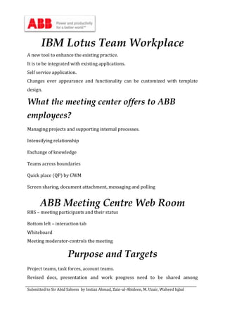 Submitted to Sir Abid Saleem by Imtiaz Ahmad, Zain-ul-Abideen, M. Uzair, Waheed Iqbal
IBM Lotus Team Workplace
A new tool to enhance the existing practice.
It is to be integrated with existing applications.
Self service application.
Changes over appearance and functionality can be customized with template
design.
What the meeting center offers to ABB
employees?
Managing projects and supporting internal processes.
Intensifying relationship
Exchange of knowledge
Teams across boundaries
Quick place (QP) by GWM
Screen sharing, document attachment, messaging and polling
ABB Meeting Centre Web Room
RHS – meeting participants and their status
Bottom left – interaction tab
Whiteboard
Meeting moderator-controls the meeting
Purpose and Targets
Project teams, task forces, account teams.
Revised docs, presentation and work progress need to be shared among
 