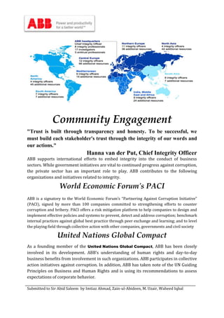 Submitted to Sir Abid Saleem by Imtiaz Ahmad, Zain-ul-Abideen, M. Uzair, Waheed Iqbal
Community Engagement
"Trust is built through transparency and honesty. To be successful, we
must build each stakeholder's trust through the integrity of our words and
our actions."
Hanna van der Put, Chief Integrity Officer
ABB supports international efforts to embed integrity into the conduct of business
sectors. While government initiatives are vital to continued progress against corruption,
the private sector has an important role to play. ABB contributes to the following
organizations and initiatives related to integrity.
World Economic Forum's PACI
ABB is a signatory to the World Economic Forum’s “Partnering Against Corruption Initiative”
(PACI), signed by more than 100 companies committed to strengthening efforts to counter
corruption and bribery. PACI offers a risk mitigation platform to help companies to design and
implement effective policies and systems to prevent, detect and address corruption; benchmark
internal practices against global best practice through peer exchange and learning; and to level
the playing field through collective action with other companies, governments and civil society
United Nations Global Compact
As a founding member of the United Nations Global Compact, ABB has been closely
involved in its development. ABB’s understanding of human rights and day-to-day
business benefits from involvement in such organizations. ABB participates in collective
action initiatives against corruption. In addition, ABB has taken note of the UN Guiding
Principles on Business and Human Rights and is using its recommendations to assess
expectations of corporate behavior.
 