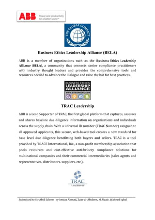Submitted to Sir Abid Saleem by Imtiaz Ahmad, Zain-ul-Abideen, M. Uzair, Waheed Iqbal
Business Ethics Leadership Alliance (BELA)
ABB is a member of organizations such as the Business Ethics Leadership
Alliance (BELA), a community that connects senior compliance practitioners
with industry thought leaders and provides the comprehensive tools and
resources needed to advance the dialogue and raise the bar for best practices.
TRAC Leadership
ABB is a Lead Supporter of TRAC, the first global platform that captures, assesses
and shares baseline due diligence information on organizations and individuals
across the supply chain. With a universal ID number (TRAC Number) assigned to
all approved applicants, this secure, web-based tool creates a new standard for
base level due diligence benefitting both buyers and sellers. TRAC is a tool
provided by TRACE International, Inc., a non-profit membership association that
pools resources and cost-effective anti-bribery compliance solutions for
multinational companies and their commercial intermediaries (sales agents and
representatives, distributors, suppliers, etc.).
 
