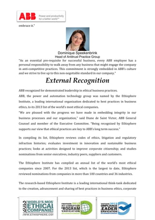 Submitted to Sir Abid Saleem by Imtiaz Ahmad, Zain-ul-Abideen, M. Uzair, Waheed Iqbal
embrace it."
Dominique Speekenbrink
Head of Antitrust Practice Group
"As an essential pre-requisite for successful business, every ABB employee has a
personal responsibility to walk away from any business that might engage the company
in anti-competitive practices. This commitment is strongly embedded in ABB’s culture
and we strive to live up to this non-negotiable standard in our company."
External Recognition
ABB recognized for demonstrated leadership in ethical business practices.
ABB, the power and automation technology group was named by the Ethisphere
Institute, a leading international organization dedicated to best practices in business
ethics, to its 2013 list of the world’s most ethical companies.
“We are pleased with the progress we have made in embedding integrity in our
business processes and our organization,” said Diane de Saint Victor, ABB General
Counsel and member of the Executive Committee. “Being recognized by Ethisphere
supports our view that ethical practices are key to ABB’s long term success.”
In compiling its list, Ethisphere reviews codes of ethics, litigation and regulatory
infraction histories; evaluates investment in innovation and sustainable business
practices; looks at activities designed to improve corporate citizenship; and studies
nominations from senior executives, industry peers, suppliers and customers.
The Ethisphere Institute has compiled an annual list of the world’s most ethical
companies since 2007. For the 2013 list, which is the largest to date, Ethisphere
reviewed nominations from companies in more than 100 countries and 36 industries.
The research-based Ethisphere Institute is a leading international think-tank dedicated
to the creation, advancement and sharing of best practices in business ethics, corporate
 