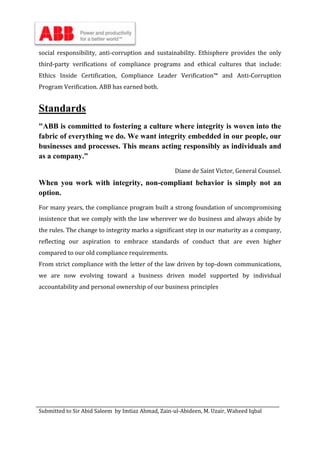 Submitted to Sir Abid Saleem by Imtiaz Ahmad, Zain-ul-Abideen, M. Uzair, Waheed Iqbal
social responsibility, anti-corruption and sustainability. Ethisphere provides the only
third-party verifications of compliance programs and ethical cultures that include:
Ethics Inside Certification, Compliance Leader Verification™ and Anti-Corruption
Program Verification. ABB has earned both.
Standards
"ABB is committed to fostering a culture where integrity is woven into the
fabric of everything we do. We want integrity embedded in our people, our
businesses and processes. This means acting responsibly as individuals and
as a company.”
Diane de Saint Victor, General Counsel.
When you work with integrity, non-compliant behavior is simply not an
option.
For many years, the compliance program built a strong foundation of uncompromising
insistence that we comply with the law wherever we do business and always abide by
the rules. The change to integrity marks a significant step in our maturity as a company,
reflecting our aspiration to embrace standards of conduct that are even higher
compared to our old compliance requirements.
From strict compliance with the letter of the law driven by top-down communications,
we are now evolving toward a business driven model supported by individual
accountability and personal ownership of our business principles
 