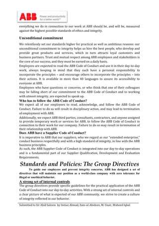 Submitted to Sir Abid Saleem by Imtiaz Ahmad, Zain-ul-Abideen, M. Uzair, Waheed Iqbal
everything we do in connection to our work at ABB should be, and will be, measured
against the highest possible standards of ethics and integrity.
Unconditional commitment
We relentlessly set our standards higher for practical as well as ambitious reasons: our
unconditional commitment to integrity helps us hire the best people, who develop and
provide great products and services, which in turn attracts loyal customers and
business partners. Trust and mutual respect among ABB employees and stakeholders is
the core of our success, and they must be earned on a daily basis.
Employees are expected to read the ABB Code of Conduct and use it in their day-to-day
work, always keeping in mind that they each have a personal responsibility to
incorporate the principles – and encourage others to incorporate the principles – into
their actions. It is available in more than 40 languages to assure its accessibility to
everyone at ABB.
Employees who have questions or concerns, or who think that one of their colleagues
may be falling short of our commitment to the ABB Code of Conduct and to working
with utmost integrity, are expected to speak up.
Who has to follow the ABB Code of Conduct?
We expect all of our employees to read, acknowledge, and follow the ABB Code of
Conduct. Failure to do so will result in disciplinary action, and may lead to termination
of employment with ABB.
Additionally, we expect ABB third parties, consultants, contractors, and anyone assigned
to provide temporary work or services for ABB, to follow the ABB Code of Conduct in
connection to their work for our company. Failure to do so may result in termination of
their relationship with ABB.
Does ABB have a Supplier Code of Conduct?
It is imperative to ABB that our suppliers, who we regard as our “extended enterprise,”
conduct business respectfully and with a high standard of integrity, in line with the ABB
business principles.
As such, the ABB Supplier Code of Conduct is integrated into our day-to-day operations
and is a fundamental part of our Supplier Qualification, Development and Evaluation
Requirements.
Standards and Policies: The Group Directives
To guide our employees and prevent integrity concerns, ABB has designed a set of
directives that will maintain our position as a world-class company with zero tolerance for
illegal or unethical behavior.
A strong set of internal controls
The group directives provide specific guidelines for the practical application of the ABB
Code of Conduct into our day-to-day activities. With a strong set of internal controls and
a clear picture of what is expected of our ABB community, we strive to create a culture
of integrity reflected in our behavior.
 