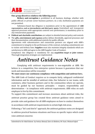 Submitted to Sir Abid Saleem by Imtiaz Ahmad, Zain-ul-Abideen, M. Uzair, Waheed Iqbal
Our group directives reinforce the following areas:
Bribery and corruption is prohibited in all business dealings, whether with
public officials or private sector business partners. As a rule, facilitation payments are
not permitted.
Substance-based due diligence is mandatory prior to the appointment of ABB
representatives, such as intermediaries and third party agents. Centralized and transparent
approval processes with appropriate controls over performance, is mandatory prior to
any remuneration payments.
 Political and charitable contributions are subject to detailed internal policy and controls
 The gifts, entertainment and expenses policy defines thresholds, approval processes and
their documentation, with additional controls for public officials.
Agreements with subcontractors and consortium partners are aligned with ABB’s
commitment to integrity in the performance of the contract, including commitments not
to violate anti-bribery laws. Suppliers must also maintain integrity standards which are
satisfactory to ABB and agree to the ABB Supplier Code of Conduct.
Compliance due diligence is mandatory for any acquisition target or joint venture.
Thorough integration strategies are implemented.
Antitrust Guidance Notes
Complying with antitrust requirements is non-negotiable at ABB. We
believe in a competitive, free enterprise system because it guarantees that our
work and innovation will be rewarded
We must ensure our continuous compliance with competition and antitrust laws.
The ABB Code of Conduct requires us to compete fairly, safeguard confidential
information and be mindful of antitrust risks. Our behavior in our teams, with
customers, other business partners and in the communities where we operate,
must be guided by our business principles – respect, responsibility and
determination – in compliance with antitrust requirements. ABB relies on each
employee to live by this commitment.
To support this commitment and increase awareness about antitrust risks, the
antitrust practice group has created three antitrust guidance notes aimed to
provide rules and guidance for all ABB employees on how to conduct themselves
in accordance with antitrust requirements in certain high risk areas.
Following a "do’s and don’ts" approach, the antitrust guidance notes are designed
to address practical business situations and focus on specific topics which could
raise antitrust concerns:
 