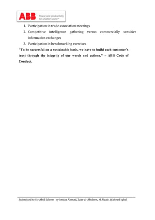 Submitted to Sir Abid Saleem by Imtiaz Ahmad, Zain-ul-Abideen, M. Uzair, Waheed Iqbal
1. Participation in trade association meetings
2. Competitive intelligence gathering versus commercially sensitive
information exchanges
3. Participation in benchmarking exercises
"To be successful on a sustainable basis, we have to build each customer’s
trust through the integrity of our words and actions." – ABB Code of
Conduct.
 