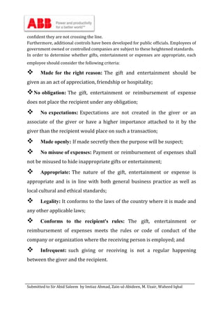 Submitted to Sir Abid Saleem by Imtiaz Ahmad, Zain-ul-Abideen, M. Uzair, Waheed Iqbal
confident they are not crossing the line.
Furthermore, additional controls have been developed for public officials. Employees of
government owned or controlled companies are subject to these heightened standards.
In order to determine whether gifts, entertainment or expenses are appropriate, each
employee should consider the following criteria:
 Made for the right reason: The gift and entertainment should be
given as an act of appreciation, friendship or hospitality;
No obligation: The gift, entertainment or reimbursement of expense
does not place the recipient under any obligation;
 No expectations: Expectations are not created in the giver or an
associate of the giver or have a higher importance attached to it by the
giver than the recipient would place on such a transaction;
 Made openly: If made secretly then the purpose will be suspect;
 No misuse of expenses: Payment or reimbursement of expenses shall
not be misused to hide inappropriate gifts or entertainment;
 Appropriate: The nature of the gift, entertainment or expense is
appropriate and is in line with both general business practice as well as
local cultural and ethical standards;
 Legality: It conforms to the laws of the country where it is made and
any other applicable laws;
 Conforms to the recipient's rules: The gift, entertainment or
reimbursement of expenses meets the rules or code of conduct of the
company or organization where the receiving person is employed; and
 Infrequent: such giving or receiving is not a regular happening
between the giver and the recipient.
 