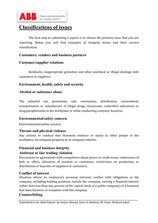 Submitted to Sir Abid Saleem by Imtiaz Ahmad, Zain-ul-Abideen, M. Uzair, Waheed Iqbal
Classifications of issues
The first step in submitting a report is to choose the primary issue that you are
reporting. Below you will find examples of integrity issues and their correct
classification.
Customers, vendors and business partners
Customer/supplier relations
Kickbacks, inappropriate gratuities and other unethical or illegal dealings with
customers or suppliers.
Environment, health, safety and security
Alcohol or substance abuse
The unlawful use, possession, sale, conveyance, distribution, concealment,
transportation or manufacture of illegal drugs, intoxicants, controlled substances or
drug paraphernalia in the workplace or while conducting company business.
Environmental/safety concern
Environmental/safety concern.
Threats and physical violence
Any actions or conduct that threatens violence or injury to other people in the
workplace, on company property pr in company vehicles.
Financial and business integrity
Antitrust or fair trading violation
Discussions or agreements with competitors about prices or credit terms, submission of
bids or offers, allocation of markets or customers, restrictions on production or
distribution or boycotts of suppliers or customers.
Conflict of interest
Situation where an employee’s personal interests conflict with obligations to the
company, including holding positions outside the company, owning a financial interest
(other than less than one percent of the capital stock of a public company) in a business
that does business or competes with the company.
Counterfeiting
 
