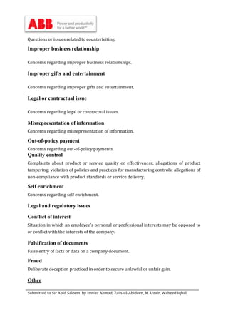 Submitted to Sir Abid Saleem by Imtiaz Ahmad, Zain-ul-Abideen, M. Uzair, Waheed Iqbal
Questions or issues related to counterfeiting.
Improper business relationship
Concerns regarding improper business relationships.
Improper gifts and entertainment
Concerns regarding improper gifts and entertainment.
Legal or contractual issue
Concerns regarding legal or contractual issues.
Misrepresentation of information
Concerns regarding misrepresentation of information.
Out-of-policy payment
Concerns regarding out-of-policy payments.
Quality control
Complaints about product or service quality or effectiveness; allegations of product
tampering; violation of policies and practices for manufacturing controls; allegations of
non-compliance with product standards or service delivery.
Self enrichment
Concerns regarding self enrichment.
Legal and regulatory issues
Conflict of interest
Situation in which an employee's personal or professional interests may be opposed to
or conflict with the interests of the company.
Falsification of documents
False entry of facts or data on a company document.
Fraud
Deliberate deception practiced in order to secure unlawful or unfair gain.
Other
 