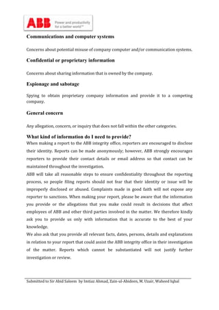 Submitted to Sir Abid Saleem by Imtiaz Ahmad, Zain-ul-Abideen, M. Uzair, Waheed Iqbal
Communications and computer systems
Concerns about potential misuse of company computer and/or communication systems.
Confidential or proprietary information
Concerns about sharing information that is owned by the company.
Espionage and sabotage
Spying to obtain proprietary company information and provide it to a competing
company.
General concern
Any allegation, concern, or inquiry that does not fall within the other categories.
What kind of information do I need to provide?
When making a report to the ABB integrity office, reporters are encouraged to disclose
their identity. Reports can be made anonymously; however, ABB strongly encourages
reporters to provide their contact details or email address so that contact can be
maintained throughout the investigation.
ABB will take all reasonable steps to ensure confidentiality throughout the reporting
process, so people filing reports should not fear that their identity or issue will be
improperly disclosed or abused. Complaints made in good faith will not expose any
reporter to sanctions. When making your report, please be aware that the information
you provide or the allegations that you make could result in decisions that affect
employees of ABB and other third parties involved in the matter. We therefore kindly
ask you to provide us only with information that is accurate to the best of your
knowledge.
We also ask that you provide all relevant facts, dates, persons, details and explanations
in relation to your report that could assist the ABB integrity office in their investigation
of the matter. Reports which cannot be substantiated will not justify further
investigation or review.
 