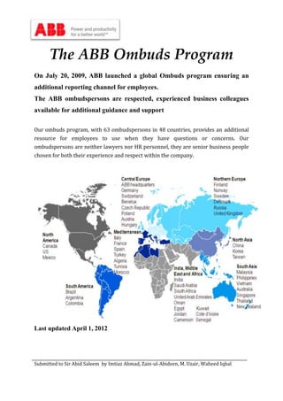 Submitted to Sir Abid Saleem by Imtiaz Ahmad, Zain-ul-Abideen, M. Uzair, Waheed Iqbal
The ABB Ombuds Program
On July 20, 2009, ABB launched a global Ombuds program ensuring an
additional reporting channel for employees.
The ABB ombudspersons are respected, experienced business colleagues
available for additional guidance and support
Our ombuds program, with 63 ombudspersons in 48 countries, provides an additional
resource for employees to use when they have questions or concerns. Our
ombudspersons are neither lawyers nor HR personnel, they are senior business people
chosen for both their experience and respect within the company.
Last updated April 1, 2012
 