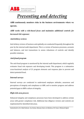 Submitted to Sir Abid Saleem by Imtiaz Ahmad, Zain-ul-Abideen, M. Uzair, Waheed Iqbal
Preventing and detecting
ABB continuously monitors risks in the business environments where we
operate.
ABB works with a risk-based focus and maintains additional controls for
increased risk exposure
Anti-bribery reviews
Anti-bribery reviews of business units globally are conducted frequently throughout the
year by the internal audit department. This is a review of business processes, accounts
and balances, and test transactions to assess robustness of controls and identify
possible violations.
Anti-fraud program
The anti-fraud program is monitored by the internal audit department, which regularly
evaluates fraud risk exposure and developing trends. This program is a substantive
cross-functional analysis of 21 program elements and response plan to prevent and
detect potential fraud.
Internal surveys
Internal surveys are conducted to understand employee attitudes, awareness and
perceptions of integrity and compliance at ABB, and to monitor progress and address
potential gaps in ABB’s culture of integrity.
High-risk area process
Enhanced integrity and compliance processes have been developed to address certain
areas with greater compliance risk. Additional due diligence reviews and controls are
implemented for identified risk areas.
 