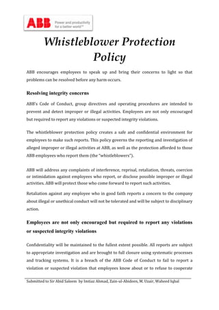 Submitted to Sir Abid Saleem by Imtiaz Ahmad, Zain-ul-Abideen, M. Uzair, Waheed Iqbal
Whistleblower Protection
Policy
ABB encourages employees to speak up and bring their concerns to light so that
problems can be resolved before any harm occurs.
Resolving integrity concerns
ABB's Code of Conduct, group directives and operating procedures are intended to
prevent and detect improper or illegal activities. Employees are not only encouraged
but required to report any violations or suspected integrity violations.
The whistleblower protection policy creates a safe and confidential environment for
employees to make such reports. This policy governs the reporting and investigation of
alleged improper or illegal activities at ABB, as well as the protection afforded to those
ABB employees who report them (the “whistleblowers”).
ABB will address any complaints of interference, reprisal, retaliation, threats, coercion
or intimidation against employees who report, or disclose possible improper or illegal
activities. ABB will protect those who come forward to report such activities.
Retaliation against any employee who in good faith reports a concern to the company
about illegal or unethical conduct will not be tolerated and will be subject to disciplinary
action.
Employees are not only encouraged but required to report any violations
or suspected integrity violations
Confidentiality will be maintained to the fullest extent possible. All reports are subject
to appropriate investigation and are brought to full closure using systematic processes
and tracking systems. It is a breach of the ABB Code of Conduct to fail to report a
violation or suspected violation that employees know about or to refuse to cooperate
 