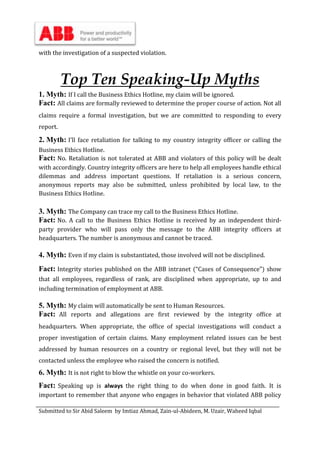 Submitted to Sir Abid Saleem by Imtiaz Ahmad, Zain-ul-Abideen, M. Uzair, Waheed Iqbal
with the investigation of a suspected violation.
Top Ten Speaking-Up Myths
1. Myth: If I call the Business Ethics Hotline, my claim will be ignored.
Fact: All claims are formally reviewed to determine the proper course of action. Not all
claims require a formal investigation, but we are committed to responding to every
report.
2. Myth: I’ll face retaliation for talking to my country integrity officer or calling the
Business Ethics Hotline.
Fact: No. Retaliation is not tolerated at ABB and violators of this policy will be dealt
with accordingly. Country integrity officers are here to help all employees handle ethical
dilemmas and address important questions. If retaliation is a serious concern,
anonymous reports may also be submitted, unless prohibited by local law, to the
Business Ethics Hotline.
3. Myth: The Company can trace my call to the Business Ethics Hotline.
Fact: No. A call to the Business Ethics Hotline is received by an independent third-
party provider who will pass only the message to the ABB integrity officers at
headquarters. The number is anonymous and cannot be traced.
4. Myth: Even if my claim is substantiated, those involved will not be disciplined.
Fact: Integrity stories published on the ABB intranet (“Cases of Consequence”) show
that all employees, regardless of rank, are disciplined when appropriate, up to and
including termination of employment at ABB.
5. Myth: My claim will automatically be sent to Human Resources.
Fact: All reports and allegations are first reviewed by the integrity office at
headquarters. When appropriate, the office of special investigations will conduct a
proper investigation of certain claims. Many employment related issues can be best
addressed by human resources on a country or regional level, but they will not be
contacted unless the employee who raised the concern is notified.
6. Myth: It is not right to blow the whistle on your co-workers.
Fact: Speaking up is always the right thing to do when done in good faith. It is
important to remember that anyone who engages in behavior that violated ABB policy
 