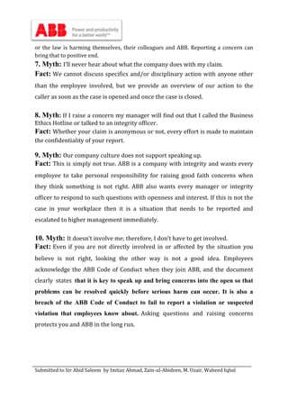Submitted to Sir Abid Saleem by Imtiaz Ahmad, Zain-ul-Abideen, M. Uzair, Waheed Iqbal
or the law is harming themselves, their colleagues and ABB. Reporting a concern can
bring that to positive end.
7. Myth: I’ll never hear about what the company does with my claim.
Fact: We cannot discuss specifics and/or disciplinary action with anyone other
than the employee involved, but we provide an overview of our action to the
caller as soon as the case is opened and once the case is closed.
8. Myth: If I raise a concern my manager will find out that I called the Business
Ethics Hotline or talked to an integrity officer.
Fact: Whether your claim is anonymous or not, every effort is made to maintain
the confidentiality of your report.
9. Myth: Our company culture does not support speaking up.
Fact: This is simply not true. ABB is a company with integrity and wants every
employee to take personal responsibility for raising good faith concerns when
they think something is not right. ABB also wants every manager or integrity
officer to respond to such questions with openness and interest. If this is not the
case in your workplace then it is a situation that needs to be reported and
escalated to higher management immediately.
10. Myth: It doesn’t involve me; therefore, I don’t have to get involved.
Fact: Even if you are not directly involved in or affected by the situation you
believe is not right, looking the other way is not a good idea. Employees
acknowledge the ABB Code of Conduct when they join ABB, and the document
clearly states that it is key to speak up and bring concerns into the open so that
problems can be resolved quickly before serious harm can occur. It is also a
breach of the ABB Code of Conduct to fail to report a violation or suspected
violation that employees know about. Asking questions and raising concerns
protects you and ABB in the long run.
 