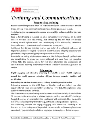 Submitted to Sir Abid Saleem by Imtiaz Ahmad, Zain-ul-Abideen, M. Uzair, Waheed Iqbal
Training and Communications
Face-to-face training
Face-to-face training sessions allow for real-time interaction and discussions of difficult
issues, allowing every employee time to receive additional guidance as needed.
An inclusive, two-way approach to personal accountability and responsibility for every
employee
Face-to-face training is required for all of our employees worldwide on the ABB
Code of Conduct and anti-bribery. ABB stands by the fact that face-to-face
training has the highest impact and the company makes every effort to commit
time and resources to educate and empower our employees.
Additional face-to-face training courses are tailored to different audiences at
higher risk. Selected integrity topics such as antitrust and integrity leadership are
provided to employees in appropriate positions and functions.
Face-to-face training sessions create constructive dialogue through the business
and provide time for employees to work through and learn from real examples
within ABB. The sessions allow for real-time interaction and discussions of
difficult issues, allowing every employee time to receive additional guidance as
needed.
E-learning
Highly engaging and interactive e-learning is available to over 100,000 employees
around the world, ensuring education delivery through computer tracking and
certification.
E-learning courses allow learners to take training according to their schedule
E-learning courses on the ABB Code of Conduct and anti-bribery are also
required for all email account holders worldwide (over 100,000 employees) with
completion tracked and certified.
The latest mandatory e-learning module on FCPA and anti-bribery is available in
32 languages. Our e-learning is tailored to terms used as part of ABB’s business.
Targeted courses are mandatory for employees with responsibilities in specific
risk areas including integrity leadership, antitrust, and export credit agencies.
Our e-learning courses are highly engaging and interactive, allowing all e-
learners to take training according to their own schedule. It allows employees the
opportunity to think about and digest important information at their own pace.
 