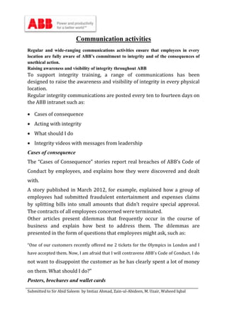 Submitted to Sir Abid Saleem by Imtiaz Ahmad, Zain-ul-Abideen, M. Uzair, Waheed Iqbal
Communication activities
Regular and wide-ranging communications activities ensure that employees in every
location are fully aware of ABB’s commitment to integrity and of the consequences of
unethical action.
Raising awareness and visibility of integrity throughout ABB
To support integrity training, a range of communications has been
designed to raise the awareness and visibility of integrity in every physical
location.
Regular integrity communications are posted every ten to fourteen days on
the ABB intranet such as:
 Cases of consequence
 Acting with integrity
 What should I do
 Integrity videos with messages from leadership
Cases of consequence
The “Cases of Consequence” stories report real breaches of ABB’s Code of
Conduct by employees, and explains how they were discovered and dealt
with.
A story published in March 2012, for example, explained how a group of
employees had submitted fraudulent entertainment and expenses claims
by splitting bills into small amounts that didn’t require special approval.
The contracts of all employees concerned were terminated.
Other articles present dilemmas that frequently occur in the course of
business and explain how best to address them. The dilemmas are
presented in the form of questions that employees might ask, such as:
“One of our customers recently offered me 2 tickets for the Olympics in London and I
have accepted them. Now, I am afraid that I will contravene ABB's Code of Conduct. I do
not want to disappoint the customer as he has clearly spent a lot of money
on them. What should I do?”
Posters, brochures and wallet cards
 