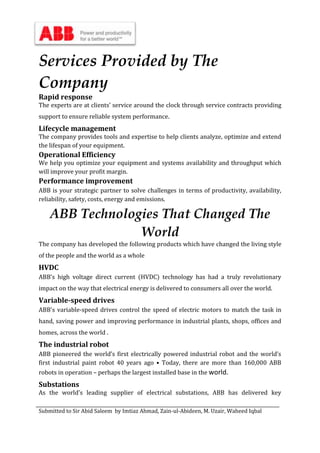 Submitted to Sir Abid Saleem by Imtiaz Ahmad, Zain-ul-Abideen, M. Uzair, Waheed Iqbal
Services Provided by The
Company
Rapid response
The experts are at clients’ service around the clock through service contracts providing
support to ensure reliable system performance.
Lifecycle management
The company provides tools and expertise to help clients analyze, optimize and extend
the lifespan of your equipment.
Operational Efficiency
We help you optimize your equipment and systems availability and throughput which
will improve your profit margin.
Performance improvement
ABB is your strategic partner to solve challenges in terms of productivity, availability,
reliability, safety, costs, energy and emissions.
ABB Technologies That Changed The
World
The company has developed the following products which have changed the living style
of the people and the world as a whole
HVDC
ABB’s high voltage direct current (HVDC) technology has had a truly revolutionary
impact on the way that electrical energy is delivered to consumers all over the world.
Variable-speed drives
ABB's variable-speed drives control the speed of electric motors to match the task in
hand, saving power and improving performance in industrial plants, shops, offices and
homes, across the world .
The industrial robot
ABB pioneered the world’s first electrically powered industrial robot and the world’s
first industrial paint robot 40 years ago • Today, there are more than 160,000 ABB
robots in operation – perhaps the largest installed base in the world.
Substations
As the world's leading supplier of electrical substations, ABB has delivered key
 