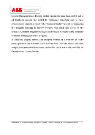 Submitted to Sir Abid Saleem by Imtiaz Ahmad, Zain-ul-Abideen, M. Uzair, Waheed Iqbal
Several Business Ethics Hotline poster campaigns have been rolled out in
all locations around the world to encourage reporting and to raise
awareness of specific areas of risk. This is particularly useful for spreading
the integrity message to factory workers who don’t have access to the
Intranet. Constant integrity messages and visuals throughout the company
reinforce a strong culture of integrity.
In addition, display stands and integrity boards at a number of traffic
points promote the Business Ethics Hotline. ABB Code of Conduct booklets,
integrity informational brochures, and wallet cards are made available for
employees to take with them.
 